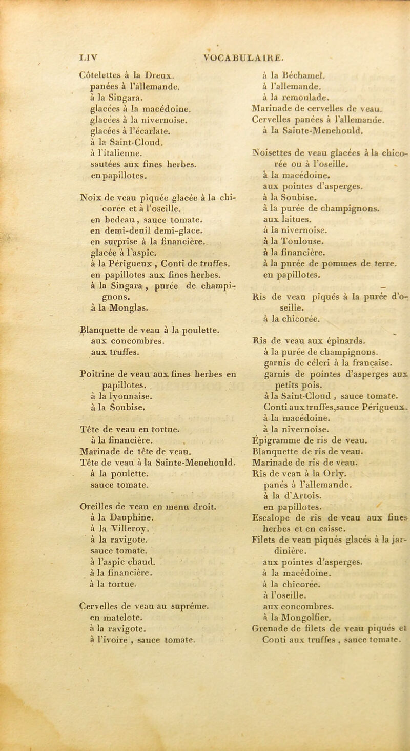 Côtelettes à la Dreux, panées à l’àHeniande. à la Singara. glacées à la macédoine, glacées à la nivernoise. glacées à l’écarlate, à la Saint-Cloud, à ritalienne. sautées aux iines herbes, en papillotes. Noix de veau piquée glacée à la chi- corée et à l’oseille, en bedeau, sauce tomate, en demi-deuil demi-glace, en surprise à la financière, glacée à l’aspic. à la Périguenx, Conti de tvuffes. en papillotes aux fines herbes, à la Singara , purée de champi- gnons. à la Monglas. Blanquette de veau à la poulette, aux concombres, aux truffes. Poitrine de veau aux fines herbes en papillotes, à la lyonnaise, à la Soubise, ïête de veau en tortue, à la financière. , Marinade de tête de veau. Tête de veau à la Sainte-Menehould. à la poulette, sauce tomate. Oreilles de veau en menu droit, à la Dauphine, à la Villeroy. à la ravigote, sauce tomate, à l’aspic chaud, à la financière, à la tortue. Cervelles de veau au suprême, en matelote, à la ravigote, à l’ivoire , sauce tomate. à la Béchamel, à l’allemande, à la rémoulade. Marinade de cervelles de veau. Cervelles panées à l’allemande, à la Sainte-Menehould. Noisettes de veau glacées à la chico- rée ou à l’oseille, à la macédoine, aux pointes d’asperges, à la Soubise. à la purée de champignons, aux laitues, à la nivernoise. à la Toulouse, à la financière. à la purée de pommes de terre, en papillotes. Ris de veau piqués à la purée d’o- seille. à la chicorée. Ris de veau aux épinards, à la purée de champignons, garnis de céleri à la française, garnis de pointes d’asperges aux petits pois. à la Saint-Cloud , sauce tomate. Conti aux truffes,sauce Périgueux. à la macédoine, à la nivernoise. Épigramme de ris de veau. Blanquette de ris de veau. Marinade de ris de veau. Ris de veau à la Orly, panés à l’allemande, à la d’Artois, en papillotes. Escalope de ris de veau aux fines herbes et en caisse. Filets de veau piqués glacés à la jar- dinière. aux pointes d’asperges, à la macédoine, à la chicorée, à l’oseille, aux concombres, à la Mongolfier. Grenade de filets de veau piqués et Conti aux truffes , sauce tomalc.