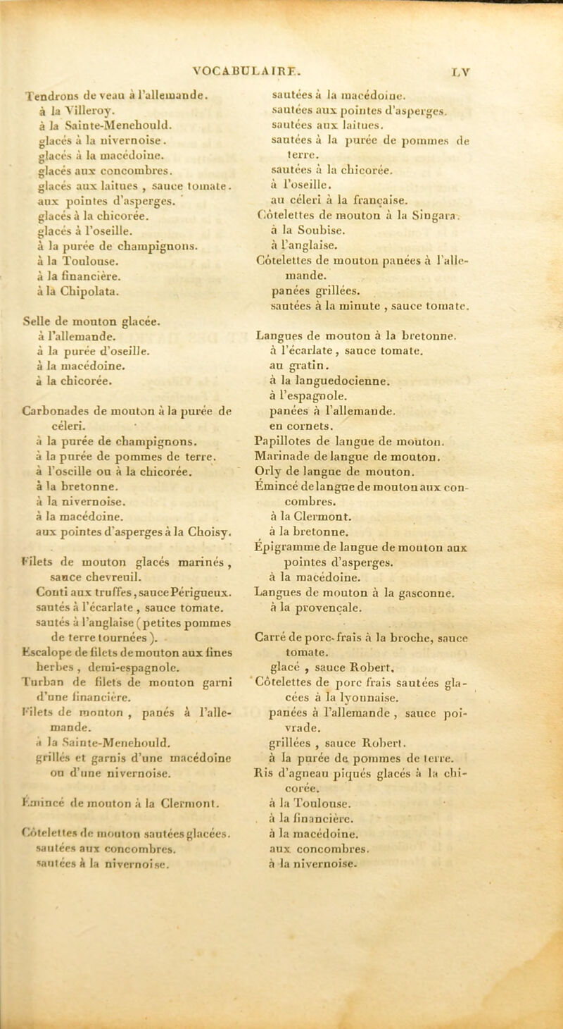 Tendi'ODS de veau à l’ulleuiaude. à la Villeroy. à la Sainte-Menehould. glacés à la uivernoise. glacés à la macédoiue. glacés aux concombres, glacés aux laitues , sauce tomate, aux pointes d’asperges, glacés à la chicorée, glacés à l’oseille, à la purée de champignons, à la Toulonse. à la financière, à la Chipolata. Selle de mouton glacée, à l’allemande, à la purée d’oseille, à la macédoine, à la chicorée. Carbonades de mouton à la purée de céleri. à la purée de champignons, à la purée de pommes de terre, à l’oscille on à la chicorée, à la bretonne, à la nivemobe. à la macédoine. aux pointes d’asperges à la Choisy. Filets de mouton glacés marinés, sauce chevrenil. Conti aux truffes,saucePérigneux. santés à l’écarlate , sauce tomate, sautés à l’anglaise (petites pommes de terre tournées ). Escalope de filets de mouton aux fines herbes , demi-espagnole. Turban de filets de monton garai d’nne financière. F’ilets de monton , panés à l’alle- mande. a la Sainte-Menehould. grillés et garnis d’une macédoine on d’une uivernoise. Emincé de mouton à la Clermont. Côtelettes tie mouton sautées glacées, sautées aux concombres. 'a«ifécsà la nivcrnoi.se. sautées à la macédoine, sautées aux pointes d’asperges, sautées aux laitues, sautées à la j>urée de j)oinmes de terre. sautées à la chicorée, à l’oseille. au céleri à la française. Côtelettes de mouton à la Singara. à la Soubise. à l’anglai.se. Côtelettes de mouton panées à l’alle- mande. panées grillées. sautées à la minute , sauce tomate. Langues de mouton à la bretonne, à l’écarlate, sauce tomate, au gratin. à la languedocienne, à l’e.spagnole. panées à l’allemande, en cornets. Papillotes de langue de mouton. Marinade de langue de mouton. Orly de langue de mouton. Emincé de langue de monton aux con- combres, à la Clermont, à la bretonne. Épigramme de langue de mouton aux pointes d’asperges, à la macédoine. Langues de mouton à la gasconne, à la provençale. Carré de porc-frais à la broche, sauce tomate. glacé , sauce Robert, ‘Côtelettes de porc frais sautées gla- cées à la lyonnaise, panées à l’allemande , sauce poi- vrade. grillées , sauce Robert, à la purée de pommes de terre. Ris d’agneau piqués glacés à la chi- corée. à la Toulouse, à la financière. à la macédoine, aux concombres, à la nivernoise.