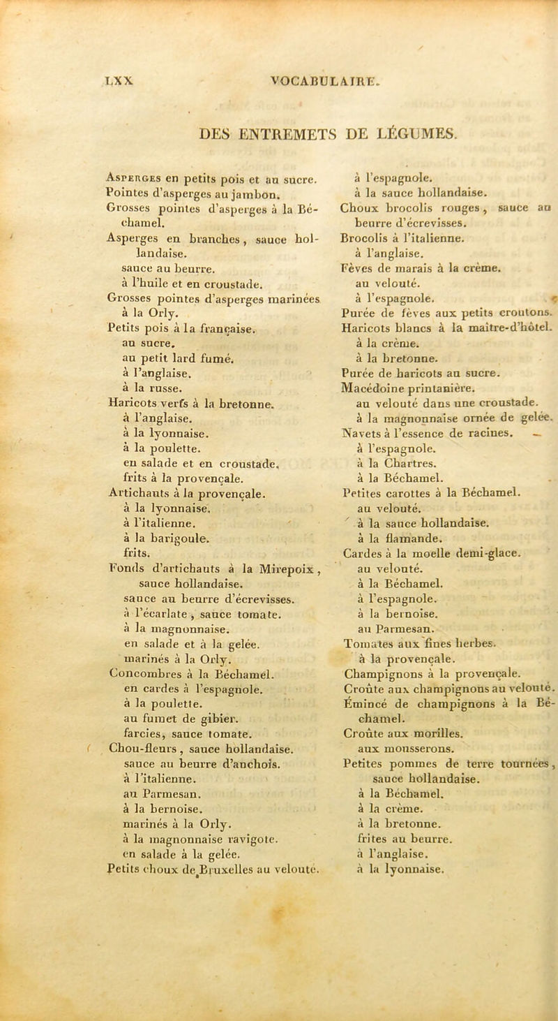 DES ENTREMETS DE LÉGDMES. Aspeuges en petits pois et an sucre. Pointes d’asperges au jambon. Grosses pointes d’asperges à la Bé- chamel. Asperges en branches, sauce hol- landaise, sauce au beurre, à l’huile et en croustade. Grosses pointes d’asperges marinées à la Orly. Petits pois à la française, an sucre. au petit lard fumé, à l’anglaise, à la russe. Haricots verfs à la bretonne, à l’anglaise, à la lyonnaise, à la poulette. en salade et en croustade, frits à la provençale. Artichauts à la provençale, à la lyonnaise, à l’italienne. à la barigoule. - ' , frits. Fonds d’artichauts à la Mirepoix, sauce hollandaise, sauce au beurre d’écrevisses, à l’écarlate , sauce tomate, à la magnonnaise. en salade et à la gelée, marines à la Orly. Concombres à la Béchamel, en cardes à l’espagnole, à la poulette, au fumet de gibier, farcies, sauce tomate. Chou-fleurs, sauce hollandaise, sauce au beurre d’anchois, à l’italienne, au Parmesan, à la bernoise, marinés à la Orly, à la magnonnaise ravigote, en salade à la gelée. Petits choux de^Bruxelles au veloute. à l’espagnole, à la sauce hollandaise. Choux brocolis rouges, sauce au beurre d’écrevisses. Brocolis à l’italienne, à l’anglaise. Fèves de marais à la crème, au velouté. à l’espagnole. c Purée de fèves aux petits croûtons. Haricots blancs à la maître-d’hôtel. à la crème, à la bretonne. Purée de haricots an sucre. Macédoine printanière. an velouté dans une croustade, à la magnonnaise ornée de gelée. Navets à l’essence de racines. — à l’espagnole, à la Chartres, à la Béchamel. Petites carottes à la Béchamel, au velouté. à la sauce hollandaise, à la flamande. Cardes à la moelle demi-glace, au velouté, à la Béchamel, à l’espagnole, à la bernoise, au Parmesan. Tomates aux fines herbes, à la provençale. Champignons à la provençale. Croûte aux champignons au velouté. Emincé de champignons à la Bé- chamel. Croûte aux morilles, aux mousserons. Petites pommes de terre tournées, sauce hollandaise, à la Béchamel, à la crème, à la bretonne, frites au beurre, à l’anglaise, il la lyonnaise.