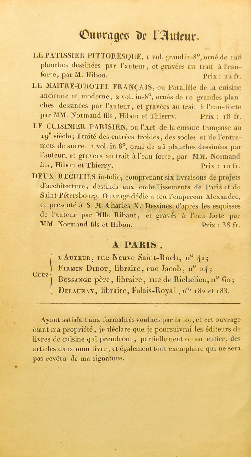îif r:7lutrur. lilîi PATISSIER PITTORESQUE, i vol. grand in-8”, orné de 1*28 ])lanches dessinées par l’anteiir, et gravées au trait à l’eau- fiorte, parM. Hibon, Prix: 12 fr. LE MAITRE-D’HOTEL FRANÇAIS, ou Pax’allèle de la cuisine ancienne et moderne, 2 vol. in-S'*, ornés de 10 grandes plan- ches dessinées par l’auteur, et gravées au trait à l’eau-forte par MM. Normand fils , Hibon et Thierry. Prix : 18 fr. LE CUISINIER PARISIEN, ou l’Art de la cuisine française au 19® siècle; Traité des entrées froides, des socles et de l’entre- mets de sucre, i vol. in-8”, orné de 25 planches dessinées par l’auteur, et gravées au trait àl’cau-forfe, par MM. Normand fils, Hibon et Thierry. Prix : 10 fr. DEUX RECUEILS in-folio, comprenant six livraisons de projets d’architecture, destinés aux embellissements de Paris et de Saint-Pétersbourg. Ouvrage dédié à feu l’empereur Alexandre, et présenté à S. M. Charles X. Dessinés d’après les esquisses de l’auteur par Mlle Ribaut, et gravés à l’eau-forte par MM. Normand fils et Hibon. Prix : 36 fr. A PARIS , l’Auteur, rue Neuve Saint-Roch, n‘^ Firmin Didot, libraire, rue Jacob, n° 24; Bossange père, libraire, rue de Richelieu, n° 60; Delaunay, libraire, Palais-Royal , n“® 182 et i83. Chez < Ayant satisfait aux formalités voulues par la loi, et cet ouvrage étant ma propriété, je déclare que je poursuivrai les éditeurs de livres de cuisine qui prendront, partiellement ou en entier, des articles dans mon livre, et également tout exemplaire qui ne sera pas revêtu de ma signature.