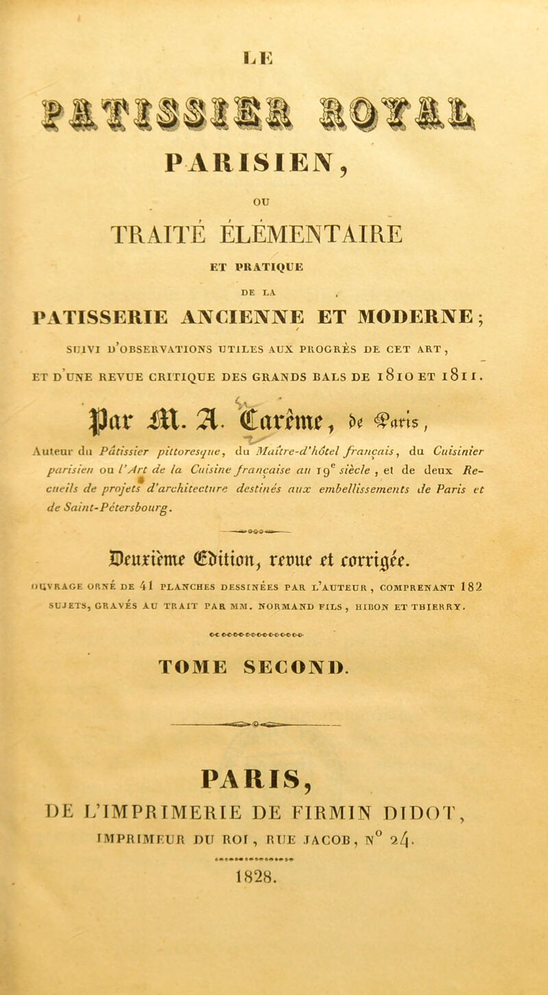 PARISIEN, ou TRAITÉ ÉLÉMENTAIRE ET PRATIQUE DE DA PxVTISSERIE ANCIENNE ET MODERNE; f SUIVI u’OBSEUVATIONS UTILES AUX PUOGRÈS DE CET ART, ET d’une revue critique DES GRANDS BALS DE iSlOET l8ll. Mur itt. A. àLarhm, .... , Aulear du Pâtissier pittoresque, du Maître-d’hôtel français, du Cuisinier parisien ou l’Ârt de la Cuisine française au tf siècle , et de deux Re- cueils de projets d’architecture destinés aux embellissements de Paris et de Saint-Pétersbourg. (Édition, rdué ti coxxi^k. t»UVRAGF. ORNÉ DE 41 PLANCHES DESSINEES PAR d’auTEUR , COBIPRENANT 182 SUJETS, GRAVÉS AU TRAIT PAR MAI. NORMAND FILS, HIBON ET THIERRY. TOME SECOND. PARIS, DE I.’IMPRIMERIE DE FIRMIN DTDOT, IMPRIMEUR DU ROI, RUE .lACOB, N° l[\. «J»*» 1828.