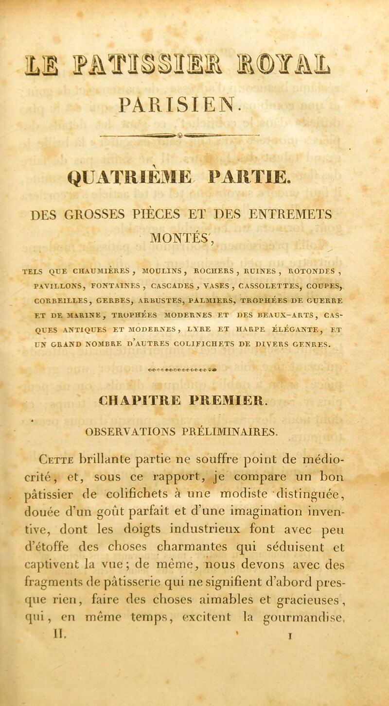 QUATRIEME PARTIE. DES GROSSES PIÈCES ET DES ENTREMETS MONTÉS', TELS QUE CHAUMIÈRES , MOULINS , ROCHERS , RUINES , ROTONDES , PAVILLONS, FONTAINES, CASCADES, VASES, CASSOLETTES, COUPES, CORBEILLES, GERBES, ARBUSTES, PALMIERS, TROPHÉES DE GUERRE ET DE MARINE, TROPHÉES MODERNES ET DES BEAUX-ARTS, CAS- QUES ANTIQUES ET MODERNES , LYRE ET HARPE ÉLÉGANTE, ET UN GRAND NOMBRE d’aüTRES COLIFICHETS DE DIVERS GENRES. CHAPITRE PREMIER. » OBSERVATIONS PRÉLIMINAIRES. Cette brillante partie ne souffre point de médio- crité, et, sous ce rapport, je compare un bon pâtissier de colifichets à une modiste distinguée, douée d’un goût parfait et d’une im.agination inven- tive, dont les doigts industrieux font avec peu d’étoffe des choses charmantes cpii séduisent et captivent la vue; de même, nous devons avec des fragments de pâtisserie cpii ne signifient d’abord pres- que rien, faire des choses aimables et gracieuses, qui, en même temps, excitent la gourmandise. «