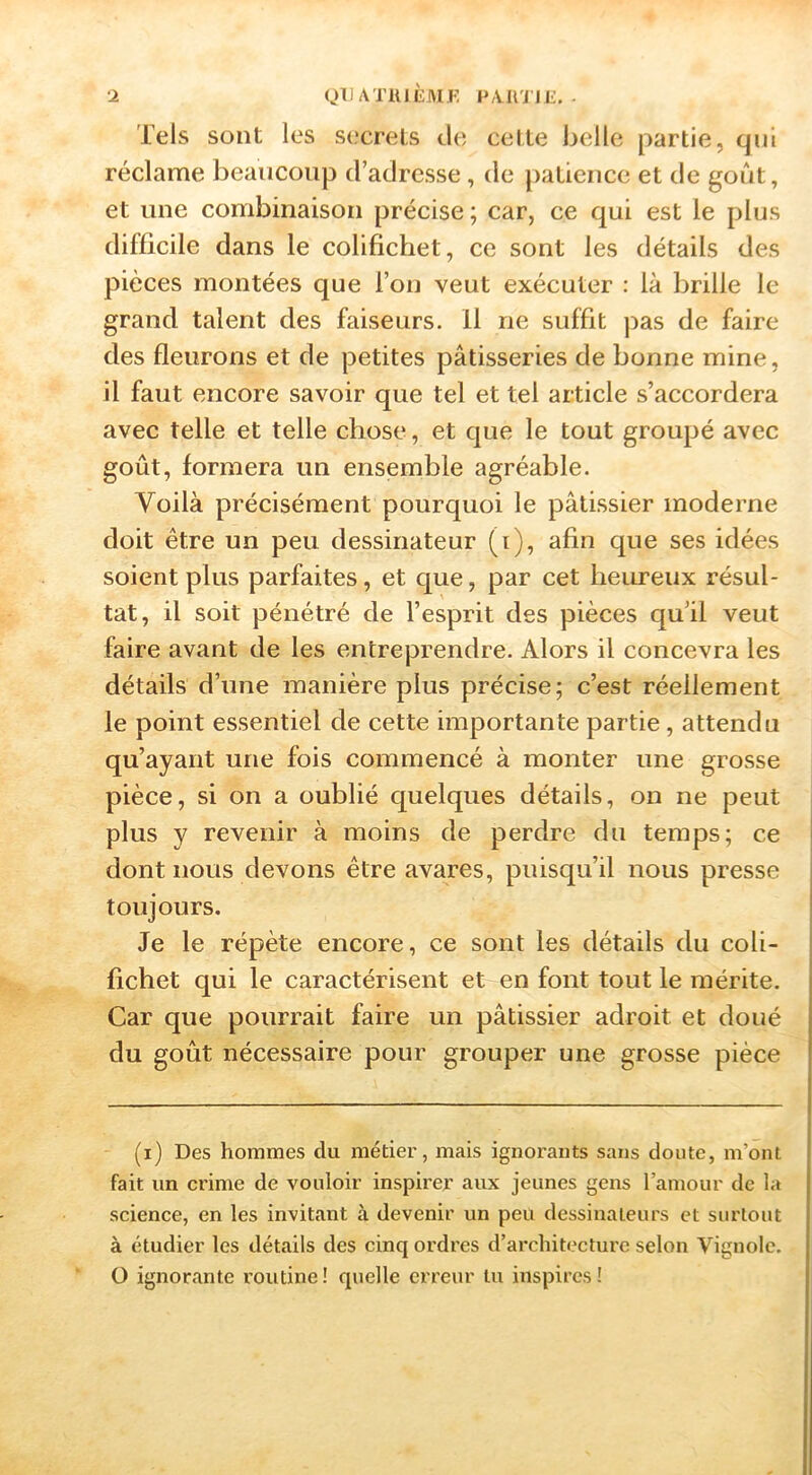 Tels sont les secrets de cette belle partie, qui réclame beaucoup d’adresse, de patience et de goût, et une combinaison précise ; car, ce qui est le plus difficile dans le colifichet, ce sont les détails des pièces montées que l’on veut exécuter : là brille le grand talent des faiseurs, il ne suffit pas de faire des fleurons et de petites pâtisseries de bonne mine, il faut encore savoir que tel et tel article s’accordera avec telle et telle chose, et que le tout groupé avec goût, formera un ensemble agréable. Voilà précisément pourquoi le pâtissier moderne doit être un peu dessinateur (i), afin que ses idées soient plus parfaites, et que, par cet heureux résul- tat, il soit pénétré de l’esprit des pièces qu’il veut faire avant de les entreprendre. Alors il concevra les détails d’une manière plus précise; c’est réellement le point essentiel de cette importante partie , attendu qu’ayant une fois commencé à monter une grosse pièce, si on a oublié quelques détails, on ne peut plus y revenir à moins de perdre du temps; ce dont nous devons être avares, puisqu’il nous presse toujours. Je le répète encore, ce sont les détails du coli- fichet qui le caractérisent et en font tout le mérite. Car que pourrait faire un pâtissier adroit et doué du goût nécessaire pour grouper une grosse pièce (i) Des hommes du métier, mais ignorants sans doute, m’ont fait un crime de vouloir inspirer aux jeunes gens l’amour de la science, en les invitant à devenir un peu dessinateurs et surtout à étudier les détails des cinq ordres d’architecture selon Vignolc. O ignorante routine! quelle erreur lu inspires!