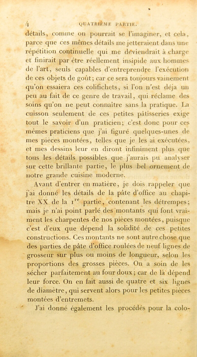 /| QU ATJU KM I-; l'Ain iK. détails, comme on pourrait se l’imaginer, et cela, parce que ces mêmes détails me jelteraient dans une répétition continuelle qui me déviendrait à charge et finirait par être réellement insipide aux hommes de l’art, seuls capables d’entreprendre l’exécution de ces objets de goût; car ce sera toujours vainement qu’on essaiera ces colifichets, si l’on n’est déjà un peu au fait de ce genre de travail, qui réclame des soins qu’on ne peut connaître sans la pratique. La cuisson seulement de ces petites pâtisseries exige tout le savoir d’un praticien; c’est donc pour ces mêmes praticiens que j’ai figuré quelques-unes de mes pièces montées, telles que je les ai exécutées, et mes dessins leur en diront infiniment plus que tous les détails possibles que j’aurais pu analyser sur cette brillante partie, le plus bel ornement de notre grande cuisine moderne. Avant d’entrer en matière, je dois rappeler que j’ai donné les détails de la pâte d’office au chapi- tre XX de la partie, contenant les détrempes; mais je n’ai point parlé des 'montants qui font vrai- ment les charpentes de nos pièces montées, puisque c’est d’eux que dépend la solidité de ces petites constructions. Ces montants ne sont autre chose que des parties de pâte d’office roulées de neuf lignes de grosseur sur plus ou moins de longueur, selon les proportions des grosses pièces. On a soin de les sécher parfaitement au four doux; car de là dépend leur force. On en fait aussi de quatre et six lignes de diamètre, qui servent alors pour les petites pièces montées d’entremets. J’ai donné également les procédés pour la colo-