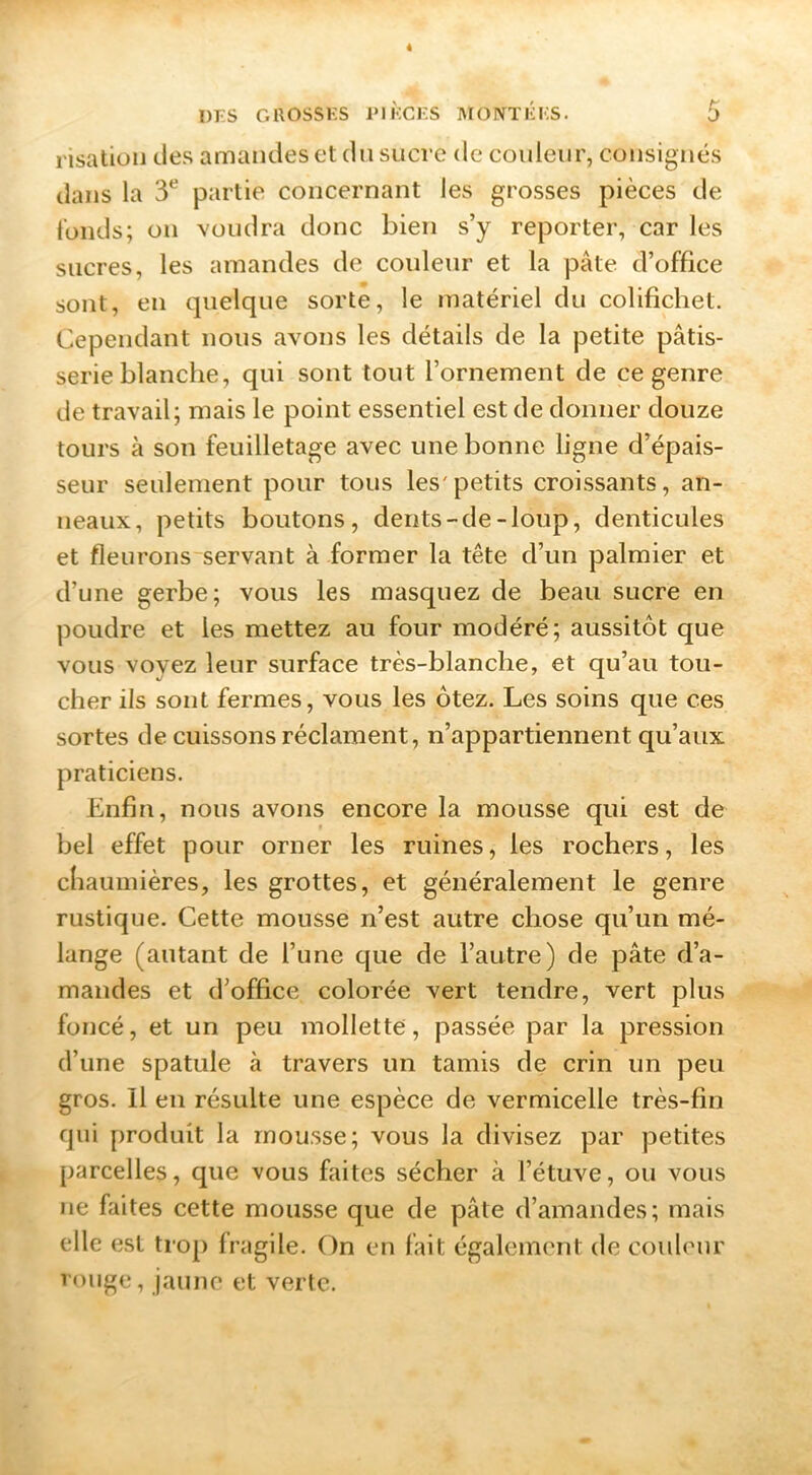 risatioii des amandes et du sucre de couleur, consignés dans la 3*^ partie concernant les grosses pièces de tonds; on voudra donc bien s’y reporter, car les sucres, les amandes de couleur et la pâte d’office sont, en quelque sorte, le matériel du colifichet. Cependant nous avons les détails de la petite pâtis- serie blanche, qui sont tout l’ornement de ce genre de travail; mais le point essentiel est de donner douze tours à son feuilletage avec une bonne ligne d’épais- seur seulement pour tous les'petits croissants, an- neaux, petits boutons, dents-de-loup, denticules et fleurons servant à former la tête d’un palmier et d’une gerbe; vous les masquez de beau sucre en poudre et les mettez au four modéré; aussitôt que vous voyez leur surface très-blanche, et qu’au tou- cher ils sont fermes, vous les ôtez. Les soins que ces sortes de cuissons réclament, n’appartiennent qu’aux praticiens. Enfin, nous avons encore la mousse qui est de bel effet pour orner les ruines, les rochers, les chaumières, les grottes, et généralement le genre rustique. Cette mousse n’est autre chose qu’un mé- lange (autant de l’une que de l’autre) de pâte d’a- mandes et d’office colorée vert tendre, vert plus foncé, et un peu mollette, passée par la pression d’une spatule à travers un tamis de crin un peu gros, il en résulte une espèce de vermicelle très-fin qui produit la mousse; vous la divisez par petites parcelles, que vous faites sécher à l’étuve, ou vous ne Alites cette mousse que de pâte d’amandes; mais elle est tro[> fragile. On en fait également de couleur rouge, jaune et verte.