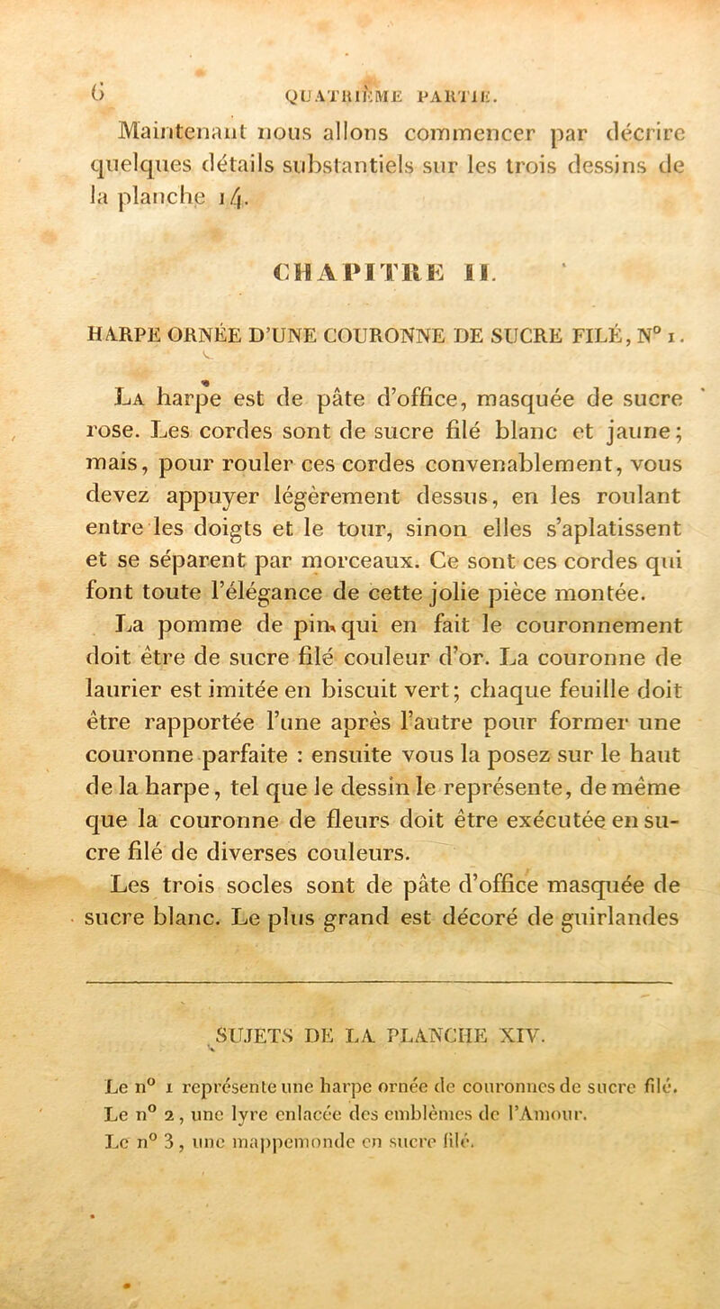 QL'ATIUKME PAR'llIi. Maintenant nous allons commencer par décrire quelques détails substantiels sur les trois dessins de la planche j/j. CHAPITRE II. H4RPE ORNÉE D’UNE COURONNE DE SUCRE FILÉ, N° i. La harpe est de pâte d’office, masquée de sucre rose. Les cordes sont de sucre filé blanc et jaune; mais, pour rouler ces cordes convenablement, vous devez appuyer légèrement dessus, en les roulant entre les doigts et le tour, sinon elles s’aplatissent et se séparent par morceaux. Ce sont ces cordes qui font toute l’élégance de cette jolie pièce montée. La pomme de pim qui en fait le couronnement doit être de sucre filé couleur d’or. La couronne de laurier est imitée en biscuit vert; chaque feuille doit être rapportée l’une après l’autre pour former une couronne parfaite : ensuite vous la posez sur le haut de la harpe, tel que Je dessin le représente, de même que la couronne de fleurs doit être exécutée en su- cre filé de diverses couleurs. Les trois socles sont de pâte d’office masquée de sucre blanc. Le plus grand est décoré de guirlandes SUJETS DE LA. PLANCHE XIV. % Le n“ I représente une harpe ornée de couronnes de sucre filé. Le n° 2, une lyre enlacée des emblèmes do l’Amour. Le n® 3, une mai)pemonde en sucre filé.