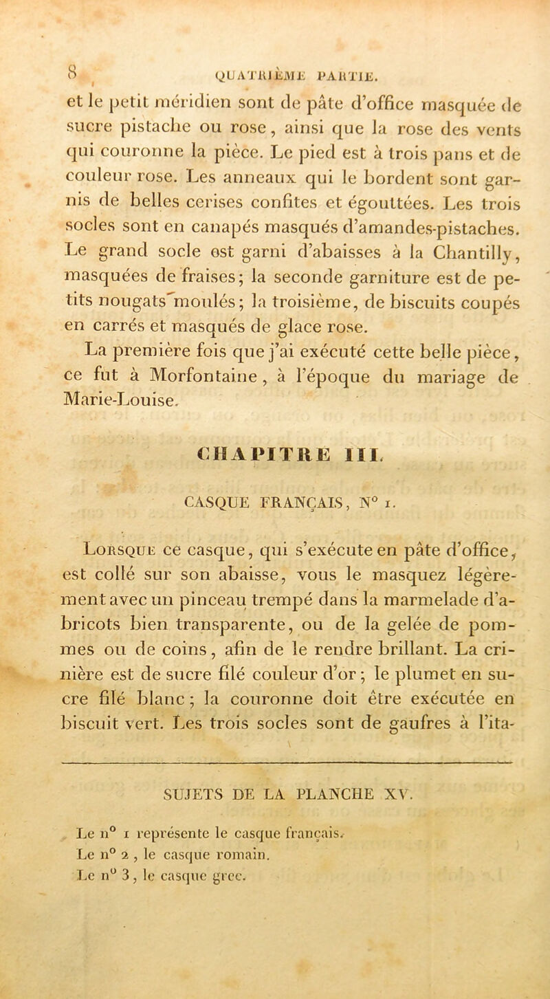 B (^LJATKJÈMi; PAÜTIE. et le petit méridien sont de pâte d’office masquée de sucre pistache ou rose, ainsi que la rose des vents qui couronne la pièce. Le pied est à trois pans et de couleur rose. Les anneaux qui le bordent sont gar- nis de belles cerises confites et égouttées. Les trois socles sont en canapés masqués d’amandes-pistaches. Le grand socle est garni d’abaisses à la Chantilly, masquées de fraises; la seconde garniture est de pe- tits nougats^moulés ; la troisième, de biscuits coupés en carrés et masqués de glace rose. La première fois que j’ai exécuté cette belle pièce, ce fut à Morfontaine, à l’époque du mariage de Marie-Louise. CHAPITRE IIE CASQUE FRANÇAIS, i. Lorsque ce casque, qui s’exécute en pâte d’office, est collé sur son abaisse, vous le masquez légère- ment avec un pinceau trempé dans la marmelade d’a- bricots bien transparente, ou de la gelée de jDom- mes ou de coins, afin de le rendre brillant. La cri- nière est de sucre filé couleur d’or ; le plumet en su- cre filé blanc ; la couronne doit être exécutée en biscuit vert. Les trois socles sont de gaufres à l’ita- SUJETS DE LA PLANCHE X\^ Le n® I représente le casque français. Le n® 2 , le casque romain. Le n^ 3, le castjuc grec.