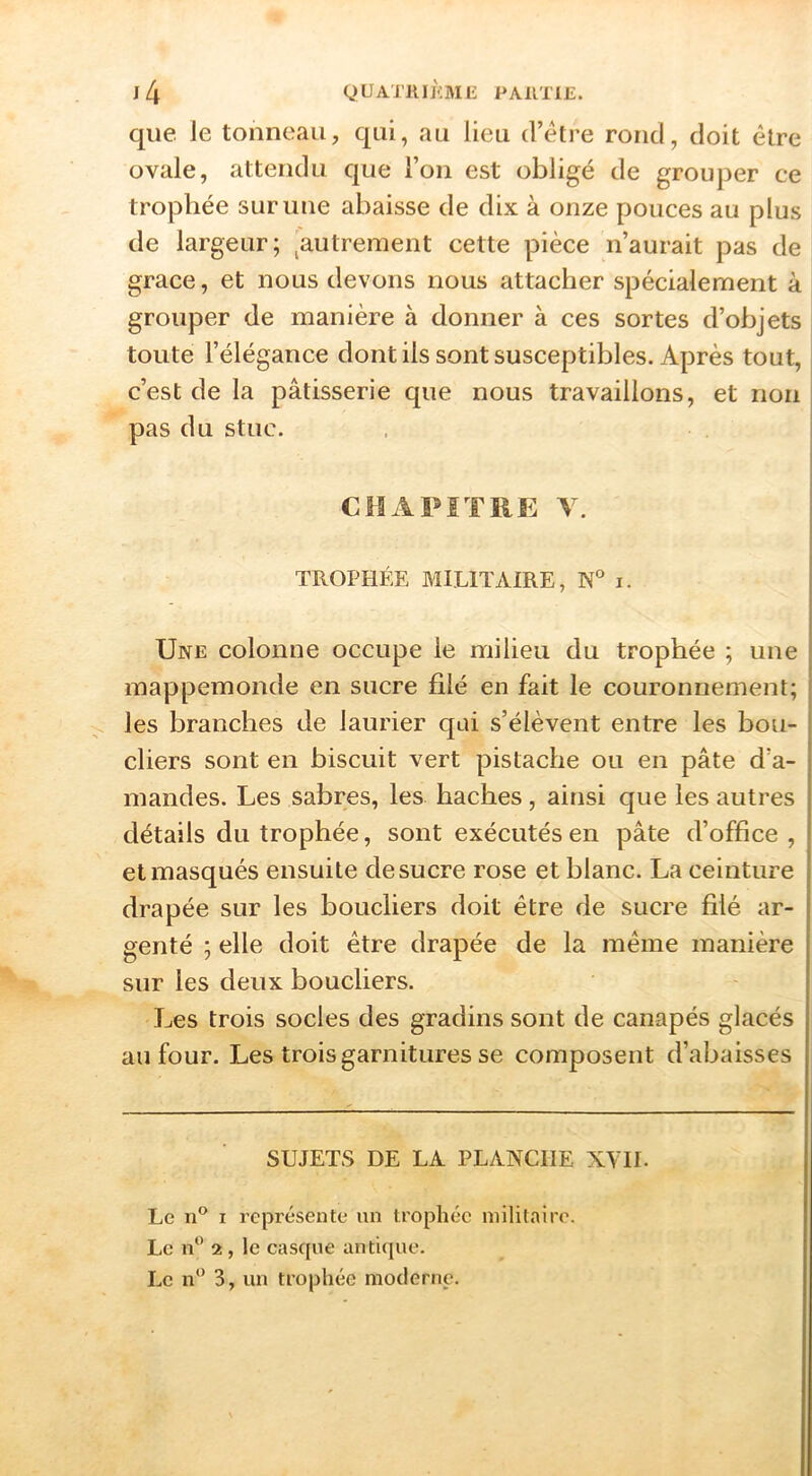 que le tonneau, qui, au lieu d’être rond, doit être ovale, attendu que l’on est obligé de grouper ce trophée sur une abaisse de dix à onze pouces au plus de largeur ; ^autrement cette pièce n’aurait pas de grâce, et nous devons nous attacher spécialement à grouper de manière à donner à ces sortes d’objets toute l’élégance dont ils sont susceptibles. Après tout, c’est de la pâtisserie que nous travaillons, et non pas du stuc. CHAPÎTIIE V. TROPHÉE MILITAIRE, N' i. - Une colonne occupe le milieu du trophée ; une mappemonde en sucre filé en fait le couronnement; les branches de laurier qui s’élèvent entre les bou- cliers sont en biscuit vert pistache ou en pâte d’a- mandes. Les sabres, les haches, ainsi que les autres détails du trophée, sont exécutés en pâte d’office , et masqués ensuite de sucre rose et blanc. La ceinture drapée sur les boucliers doit être de sucre filé ar- genté ; elle doit être drapée de la même manière sur les deux boucliers. Les trois socles des gradins sont de canapés glacés au four. Les trois garnitures se composent d’abaisses SUJETS DE LA PLANCHE XVIL Le 1 représente un trophée militaire. Le 2, le cascjne antique. Le n‘* 3, un trophée moderne.