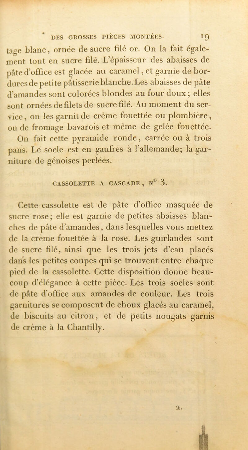 tage blanc, ornée de sucre filé or. On la fait égale- ment tout en sucre filé. L’épaisseur des abaisses de pâte d’office est glacée au caramel, et garnie de bor- dures de petite pâtisserie blanche. Les abaisses de pâte d’amandes sont colorées blondes au four doux ; elles sont ornées de filets de sucre filé. Au moment du ser- vice, on les garnit de crème fouettée ou plombière, ou de fromage bavarois et même de gelée fouettée. On fait cette pyramide ronde, carrée ou à trois pans. Le socle est en gaufres à l’allemande; la gar- niture de génoises perlées. CASSOLETTE A CASCADE , N° 3. Cette cassolette est de pâte d’office masquée de sucre rose; elle est garnie de petites abaisses blan- ches de pâte d’amandes, dans lesquelles vous mettez de la crème fouettée à la rose. Les guirlandes sont de sucre filé, ainsi que les trois jets d’eau placés dans les petites coupes qui se trouvent entre chaque pied de la cassolette. Cette disposition donne beau- coup d’élégance à cette pièce. Les trois socles sont de pâte d’office aux amandes de couleur. Les trois garnitures se composent de choux glacés au caramel, de biscuits au citron, et de petits nougats garnis de crème à la Chantilly. 9..