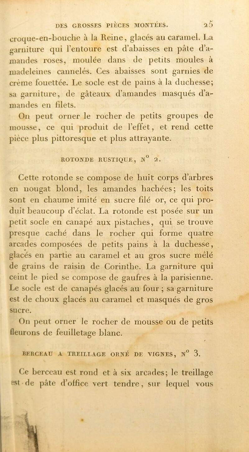 croque-en-boiiclie à la Reine, glacés au caramel. La garniture qui l’entoure est d’abaisses en pâle d’a- mandes roses, moulée dans de petits moules à madeleines cannelés. Ces abaisses sont garnies de crème fouettée. Le socle est de pains à la duchesse; sa garniture, de gâteaux d’amandes masqués d’a- mandes en filets. On peut orner le rocher de petits groupes de mousse, ce qui produit de l’effet, et rend cette pièce plus pittoresque et plus attrayante. ROTONDE RUSTIQUE, N° 2. Cette rotonde se compose de huit corps d’arbres en nougat blond, les amandes hachées; les toits sont en chaume imité en sucre filé or, ce qui pro- duit beaucoup d’éclat. La rotonde est posée sur un petit socle en canapé aux pistaches, qui se trouve presque caché dans le rocher qui forme quatre arcades composées de petits pains à la duchesse, glacés en partie au caramel et au gros sucre mêlé de grains de raisin de Corinthe. La garniture qui ceint le pied se compose de gaufres à la parisienne. Le socle est de canapés glacés au four ; sa garniture est de choux glacés au caramel et masqués de gros sucre. On peut orner le rocher de mousse ou de petits fleurons de feuilletage blanc. BERCEAU A TREILLAGE ORNÉ DE VIGNES, N° 3. Ce berceau est rond et à six arcades; le treillage 3St-de pâte d’office vert tendre, sur lequel vous