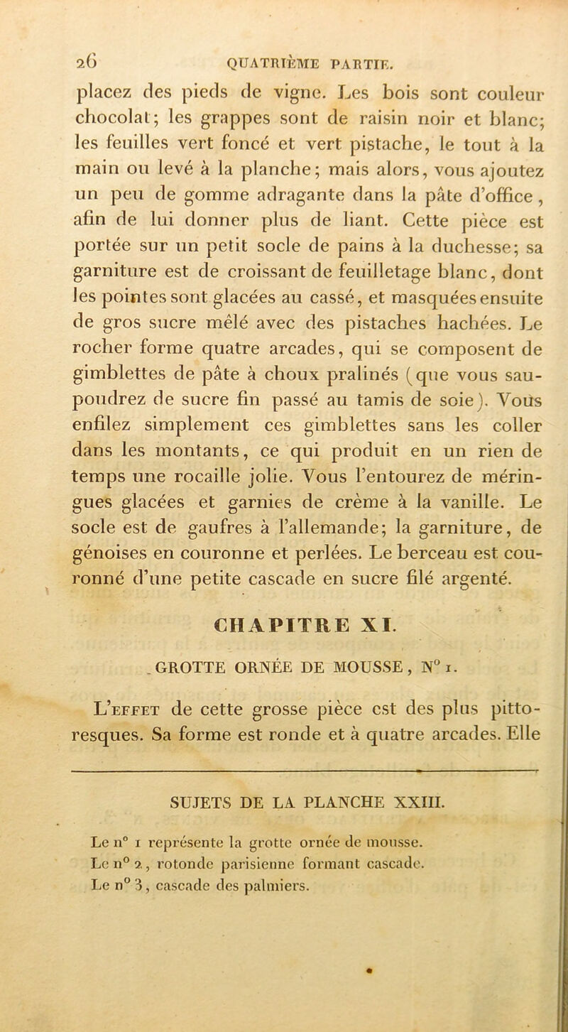 2(3 QUATRIÈME PARTIE. placez des pieds de vigne. Les bois sont couleur chocolat; les grappes sont de raisin noir et blanc; les feuilles vert foncé et vert pistache, le tout à la main ou levé à la planche; mais alors, vous ajoutez un peu de gomme adragante dans la pâte d’office, afin de lui donner plus de liant. Cette pièce est portée sur un petit socle de pains à la duchesse; sa garniture est de croissant de feuilletage blanc, dont les pointes sont glacées au cassé, et masquées ensuite de gros sucre mêlé avec des pistaches hachées. Le rocher forme quatre arcades, qui se composent de gimblettes de pâte à choux pralinés (que vous sau- poudrez de sucre fin passé au tamis de soie). Vous enfilez simplement ces gimblettes sans les coller dans les montants, ce qui produit en un rien de temps une rocaille jolie. Vous l’entourez de mérin- gues glacées et garnies de crème à la vanille. Le socle est de gaufres à l’allemande; la garniture, de génoises en couronne et perlées. Le berceau est cou- ronné d’une petite cascade en sucre filé argenté. CHAPITRE XI. .GROTTE ORNÉE DE MOUSSE, N“ i. 1 L’efeet de cette grosse pièce est des plus pitto- ^ resques. Sa forme est ronde et à quatre arcades. Elle | I SUJETS DE LA PLANCHE XXIII. Le n° I représente la grotte ornée de mousse. Le n° 3,, rotonde parisienne formant cascade.