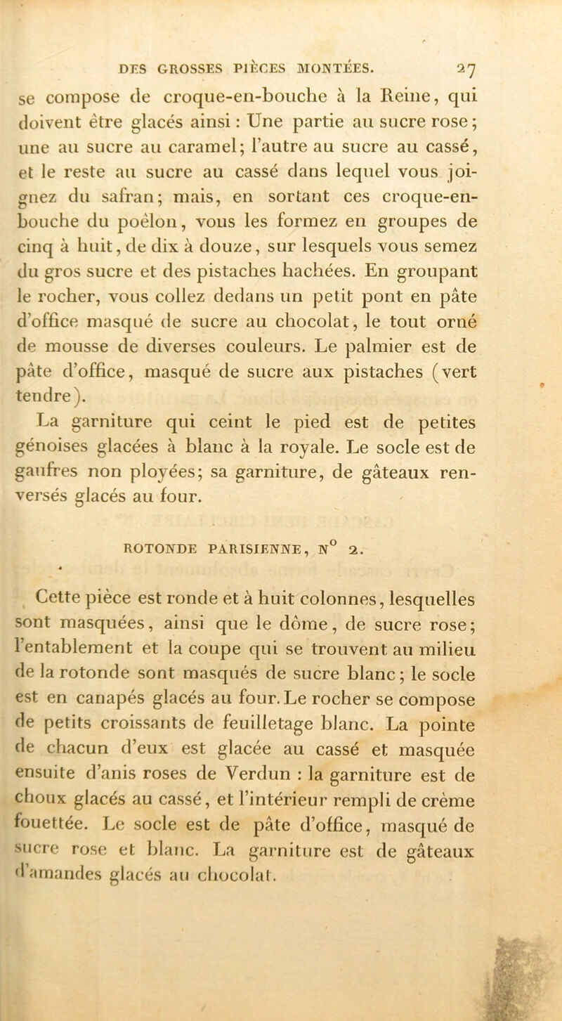 se compose de croqiie-en-bouclie à la Reine, qui doivent être glacés ainsi : Une partie au sucre rose ; une au sucre au caramel; l’autre au sucre au cassé, et le reste au sucre au cassé dans lequel vous joi- gnez du safran; mais, en sortant ces croque-en- bouche du poêlon, vous les formez en groupes de cinq à huit, de dix à douze, sur lesquels vous semez du gros sucre et des pistaches hachées. En groupant le rocher, vous collez dedans un petit pont en pâte d’office masqué de sucre au chocolat, le tout orné de mousse de diverses couleurs. Le palmier est de pâte d’office, masqué de sucre aux pistaches (vert tendre). La garniture qui ceint le pied est de petites génoises glacées à blanc à la royale. Le socle est de gaufres non ployées; sa garniture, de gâteaux ren- versés glacés au four. ROTONDE PARISIENNE, N° 2. * ^ Cette pièce est ronde et à huit colonnes, lesquelles sont masquées, ainsi que le dôme, de sucre rose; l’entablement et la coupe qui se trouvent au milieu de la rotonde sont masqués de sucre blanc ; le socle est en canapés glacés au four.Le rocher se compose de petits croissants de feuilletage blanc. La pointe de chacun d’eux est glacée au cassé et masquée ensuite d’anis roses de Verdun : la garniture est de choux glacés au cassé, et l’intérieur rempli de crème fouettée. Le socle est de pâte d’office, masqué de sucre rose et blanc. La garniture est de gâteaux d’amandes glacés au chocolal.