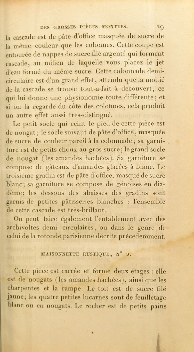 la cascade est de pâte d’office masquée de sucre de la même couleur que les colonnes. Cette coupe est entourée de nappes de sucre filé argenté qui forment cascade, au milieu de laquelle vous placez le jet d’eau formé du même sucre. Cette colonnade demi- circLÜaire est d’un grand effet, attendu que la moitié de la cascade se trouve tout-à-fait à découvert, ce qui lui donne une physionomie toute différente; et si on la regarde du côté des colonnes, cela produit un autre effet aussi très-distingué. Le petit socle qui ceint le pied de cette pièce est de nougat ; le socle suivant de pâte d’office, masquée de sucre de couleur pareil à la colonnade ; sa garni- ^ ture est de petits choux au gros sucre; le grand socle de nougat (les amandes hachées). Sa garniture se compose de gâteaux d’amandes glacées à blanc. Le troisième gradin est de pâte d’office, masqué de sucre blanc; sa garniture se compose de génoises en dia- dème; les dessous des abaisses des gradins sont garnis de petites pâtisseries blanches : l’ensemble de cette cascade est très-brillant. On peut faire également l’entablement avec des archivoltes demi - circulaires, ou dans le genre de celui delà rotonde parisienne décrite précédemment. MAISONNETTE RUSTIQUE, N° 2. Cette pièce est carrée et forme deux étages : elle est de nougats (les amandes hachées), ainsi que les charpentes et la rampe. Le toit est de sucre filé jaune; les quatre petites lucarnes sont de feuilletage blanc ou en nougats. T.e rocher est de petits pains