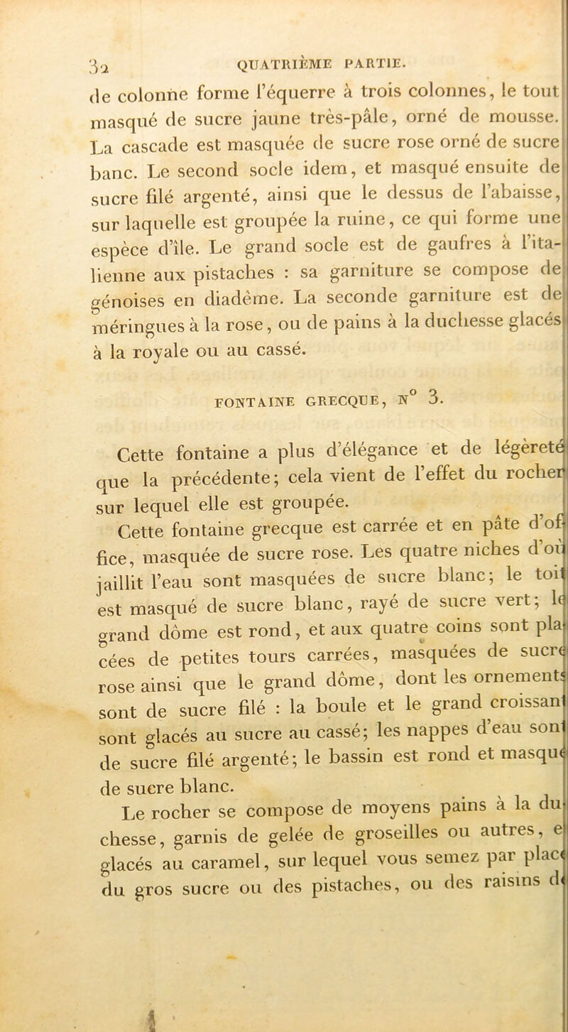 [^<2 QUATRIÈME I^ARTIE. | (le colonne forme l’équerre à trois colonnes, le tout! masqué de sucre jaune très-pâle, orné de mousse. La cascade est masquée de sucre rose orné de sucre banc. Le second socle idem, et masqué ensuite de sucre filé argente, ainsi que le dessus de 1 abaisse, sur laquelle est groupée la ruine, ce qui forme une espèce d’île. Le grand socle est de gaufres à l’ita- lienne aux pistaches : sa garniture se compose de génoises en diadème. La seconde garniture est de méringues à la rose, ou de pains a la duchesse glacés à la royale ou au cassé. FONTAINE GRECQUE, N° 3. Cette fontaine a plus d’élégance et de légèreté que la précédente; cela vient de l’effet du rocher sur lequel elle est groupée. Cette fontaine grecque est carrée et en pâte d’of fice, masquée de sucre rose. Les quatre niches d’oi jaillit l’eau sont masquées de sucre blanc; le toi est masqué de sucre blanc, rayé de sucre vert ; h grand dôme est rond, et aux quatre coins sont pla cées de petites tours carrées, masquées de sucn rose ainsi que le grand dôme, dont les ornement: sont de sucre filé : la boule et le grand croissan sont glacés au sucre au cassé; les nappes d’eau son de sucre filé argenté; le bassin est rond et masqu< de sucre blanc. Le rocher se compose de moyens pains à la du chesse, garnis de gelée de groseilles ou autres, e glacés au caramel, sur lequel vous semez par plac< du gros sucre ou des pistaches, ou des raisins d« î