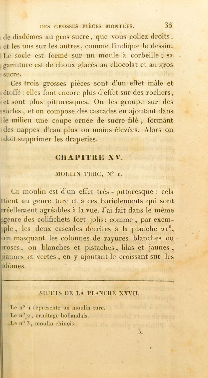 (le diadèmes au gros sucre, que vous collez droits, et les uns sur les autres, comme l’indique le dessin. Le socle est formé sur un moule à corbeille ; sa . garniture est de choux glacés au chocolat et au gros • sucre. Ces trois grosses pièces sont d’un effet mâle et étoffé : elles font encore plus d’effet sur des rochers, et sont plus pittoresques. Ou les groupe sur des 'Socles , et on compose des cascades en ajoutant dans ■ le milieu une coupe ornée de sucre filé , formânt . des nappes d’eau plus ou moins élevées. Alors on I doit supprimer les draperies. CHAPITRE XV. MOULIN TURC, N' i. Ce moulin est d’un effet très - pittoresque : cela Itient au genre turc et à ces bariolements qui sont iréellement agréables à la vue. J’ai fait dans le meme Lgenre des colifichets fort jolis: comme , par exem- iple , les deux cascades décrites à la planche 21®, (en masquant les colonnes de rayures blanches ou - rroses, ou blanches et pistaches, lilas et jaunes, j jaunes et vertes , en y ajoutant le croissant sur les ' dômes. SUJETS DE LA PLANCHE XXVII. Lo n” I rcprésoiitc un moulin turc. Le n” 2, ermitage hollandais. .l,e n” 3, moulin chinois. 3.