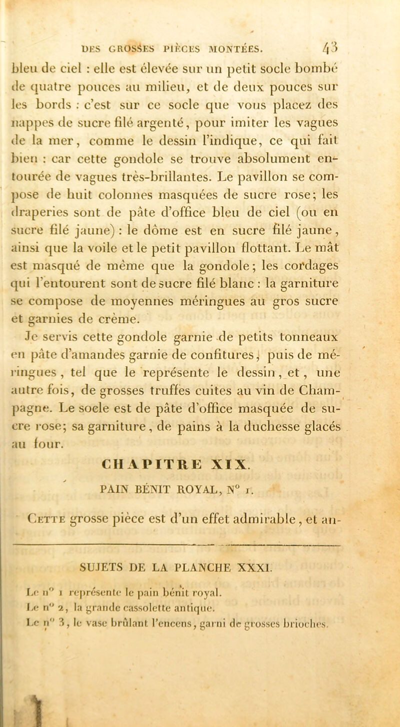 bleu de ciel : elle est élevée sur un petit socle bombé de ([uatre pouces au milieu, et de deux pouces sur les bords : c’est sur ce socle que vous placez des nappes de sucre filé argenté, pour imiter les vagues de la mer, comme le dessin l’indique, ce qui fait bien : car cette gondole se trouve absolument en- tourée de vagues très-brillantes. Le pavillon se com- })Ose de huit colonnes masquées de sucre rose; les draperies sont de pâte d’office bleu de ciel (ou en sucre filé jaune) : le dôme est en sucre filé jaune, ainsi que la voile et le petit pavillon flottant. Le mât est masqué de même que la gondole ; les cordages qui l’entourent sont de sucre filé blanc : la garniture se compose de moyennes méringues au gros sucre et garnies de crème. Je servis cette gondole garnie -de petits tonneaux (Ml pâte d’amandes garnie de confitures, puis de mé- i-ingues , tel que le représente le dessin, et, une autre fois, de grosses truffes cuites au vin de Cham- pagne. Le socle est de pâte d’office masquée de su- cre rose; sa garniture, de pains à la duchesse glacés au four. CHAPITRE XIX. PAIN BÉNIT ROYAL, N i. Cette grosse pièce est d’un effet admirable, et an- SU.IETS DE LA PLANCHE XXXI. r.c ti'’ I rc|)résentc le pain bénit royal. Ia- n 2, la grande cassolette antique. Le n ^, le vase brûlant l’encens, garni de grosses brioches.