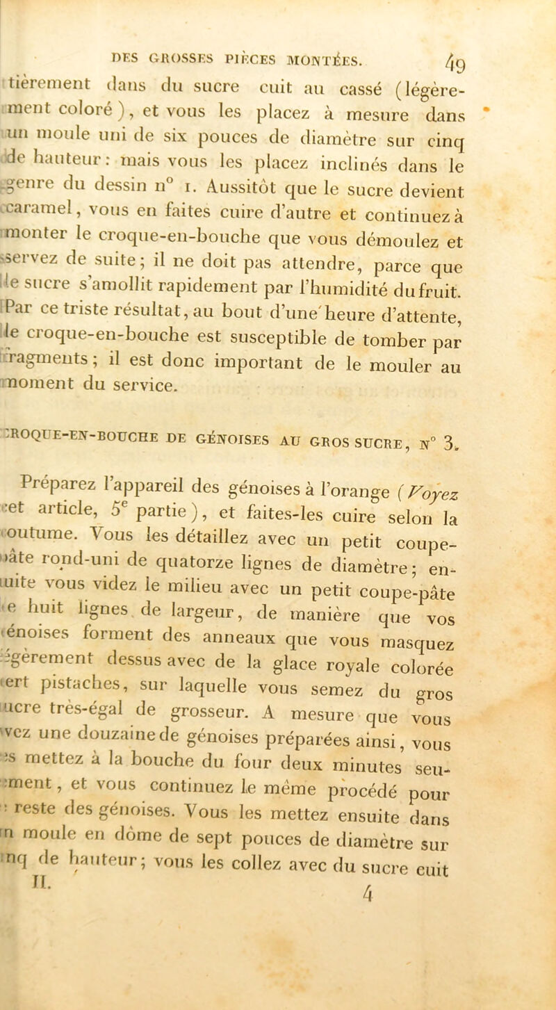 tièrement dans du sucre cuit au cassé (légère- ment coloré ), et vous les placez à mesure dans un moule uni de six pouces de diamètre sur cinq de hauteur: mais vous les placez inclinés dans le Lgenre du dessin n° i. Aussitôt que le sucre devient .caramel, vous en faites cuire d’autre et continuez à mionter le croque-en-bouche que vous démoulez et s.5ervez de suite; il ne doit pas attendre, parce que Ue sucre s’amollit rapidement par l’humidité du fruit. iPar ce triste résultat, au bout d’une'heure d’attente, le croque-en-bouche est susceptible de tomber par icragmeiits ; il est donc important de le mouler au moment du service. CROQUE-EN-BOUCHE DE GÉNOISES AU GROS SUCRE, N° 3. Préparez l’appareil des génoises à l’orange ( cet article, 5^ partie ), et faites-les cuire selon la coutume. Vous les détaillez avec un petit coupe- • >âte rond-uni de quatorze lignes de diamètre; en- luite vous videz le milieu avec un petit coupe-pâte •e huit lignes, de largeur, de manière que vos <enoises forment des anneaux que vous masquez iigèrement dessus avec de la glace royale colorée <ert pistaches, sur laquelle vous semez du gros ucre très-égal de grosseur. A mesure que vous 'vcz une douzaine de génoises préparées ainsi, vous •îs mettez à la bouche du four deux minutes seu- ;ment, et vous continuez le meme procédé pour : reste des génoises. Vous les mettez ensuite dans fn moule en dôme de sept pouces de diamètre sur nq de hauteur; vous les collez avec du sucre cuit U. ,