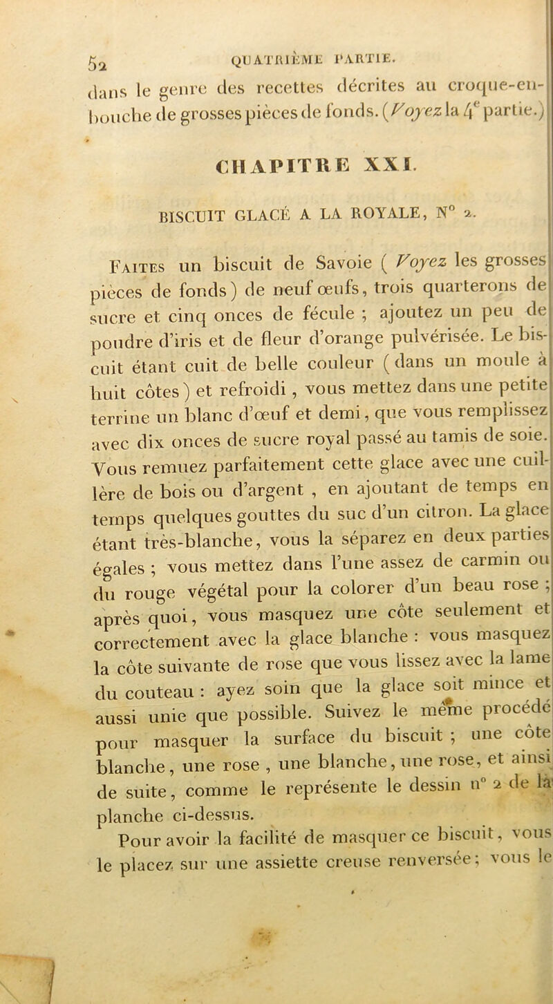 5^ QUATRliiML l'ARTlE. dans le genre des recettes décrites au croqne-en- houche de grosses pièces de fonds. oy ez la L\ partie.) CHAPITRE XXI. BISCUIT GLACÉ A LA ROYALE, N 2. Faites un biscuit de Savoie ( Voyez les grosses: pièces de fonds) de neuf oeufs, trois quarterons de sucre et cinq onces de fécule ; ajoutez un peu de pondre d’iris et de fleur d’orange pulvérisée. Le bis- cuit étant cuit de belle couleur ( dans un moule à huit côtes) et refroidi, vous mettez dans une petite terrine un blanc d’œuf et demi, que vous remplissez avec dix onces de sucre royal passé au tamis de soie. Vous remuez parfaitement cette glace avec une cuil- lère de bois ou d’argent , en ajoutant de temps en temps quelques gouttes du suc d’un citron. La glace' étant très-blanche, vous la séparez en deux partiesj égales ; vous mettez dans l’une assez de carmin ouj du rouge végétal pour la colorer d’un beau rose ;| après quoi, vous masquez une côte seulement etj correctement avec la glace blanche : vous masquezj la côte suivante de rose que vous lissez avec la lamej du couteau : ayez soin que la glace soit mince etj aussi unie que possible. Suivez le même procédé pour masquer la surface du biscuit ; une côte blanche, une rose , une blanche,une rose, et ainsi de suite, comme le représente le dessin n 2 de là' planche ci-dessus. Pour avoir la facilité de masquer ce biscuit, vous le placez sur une assiette creuse renversée; vous le