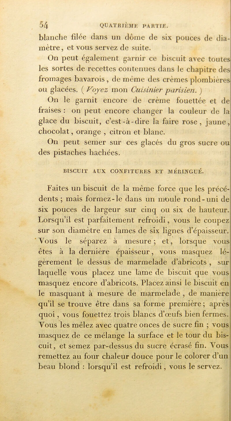 blanche filée dans un dôme de six pouces de dia- mètre , et vous servez de suite. On peut également garnir ce biscuit avec toutes les sortes de recettes contenues dans le chapitre des fromages bavarois, de même des crèmes plombières ou glacées. ( Voyez mon Cuisinier' parisien. ) On le garnit encore de crème fouettée et de fraises : on peut encore changer la couleur de la] glace du biscuit, c’est-à-dire la faire rose, jaune, chocolat, orange , citron et blanc. On peut semer sur ces glacés du gros sucre oui des pistaches hachées. BISCUIT AUX CONFITURES ET MERINGUÉ. Faites un biscuit de la même force que les précé-i dents ; mais formez-le dans un moule rond-uni dei six pouces de largeur sur cinq ou six de hauteur. Lorsqu’il est parfaitement refroidi, vous le coupezi sur son diamètre en lames de six lignes d’épaisseur. ‘Vous le séparez à mesure; et, lorsque vousi êtes à la dernière épaisseur, vous masquez lé-i gèrement le dessus de marmelade d’abricots , suri laquelle vous placez une lame de biscuit que vousi masquez encore d’abricots. Placez ainsi le biscuit enj le masquant à mesure de marmelade , de manièrej qu’il se trouve être dans sa forme première ; après! quoi, vous fouettez trois blancs d’œufs bien fermes. ! Vous les mêlez avec quatre onces de sucre fin ; vous j masquez de ce mélange la surface et le tour du bis-j cuit, et semez par-dessus du sucre écrasé fin. Vous, remettez au four chaleur douce pour le colorer d’un beau blond : lorsqu’il est refroidi, vous le servez.