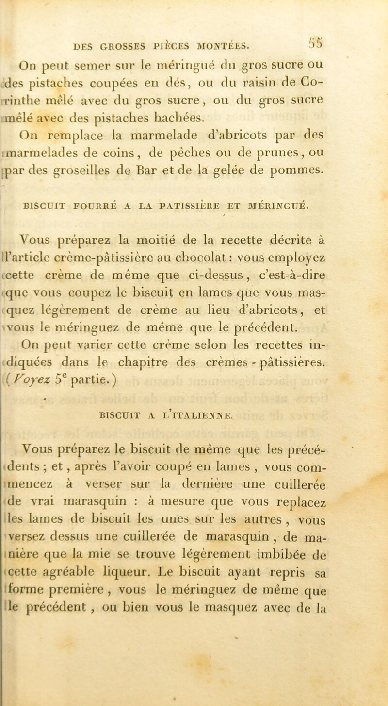 On peut semer sur le méringué du gros sucre ou des pistaches coupées en dés, ou du raisin de Co- rrinthe mêlé avec du gros sucre, ou du gros sucre imêlé avec des pistaches hachées. On remplace la marmelade d’abricots par des imarmelades de coins, de pêches ou de prunes, ou [par des groseilles de Bar et de la gelée de pommes. BISCUIT FOURRÉ A LA PATISSIERE ET MÉRINGUÉ. / Vous préparez la moitié de la recette décrite à ll’article crème-pâtissière au chocolat : vous employez jccette crème de même que ci-dessus, c’est-à-dire que vous coupez le biscuit en lames que vous mas- quez légèrement de crème au lieu d’abricots, et 'VOUS le méringuez de même que le précédent. On peut varier cette crème selon les recettes in- diquées dans le chapitre des crèmes - pâtissières. ( Foyez 5® partie. ) « BISCUIT A l’italienne. Vous préparez le biscuit de même que les précé- dents ; et, après l’avoir coupé en lames , vous com- mencez à verser sur la dernière une cuillerée de vrai marasquin : à mesure que vous replacez les lames de biscuit les unes, sur les autres , vous versez dessus une cuillerée de marasquin , de ma- nière que la mie se trouve légèrement imbibée de (cette agréable liqueur. Le biscuit ayant repris sa forme première , vous le méringuez de même que le précédent , ou bien vous le masquez avec de la
