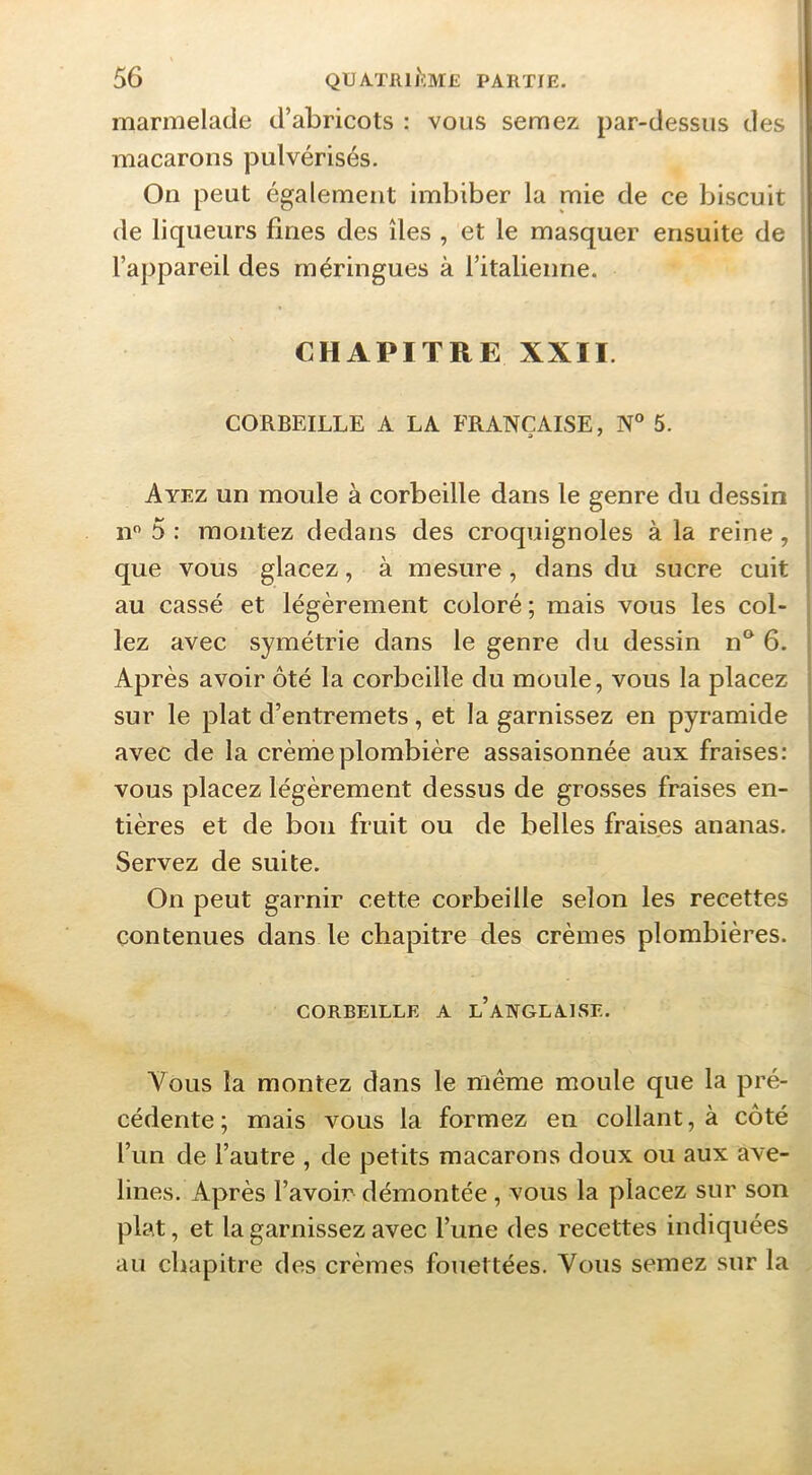 marmelade d’abricots : vous semez par-dessus des macarons pulvérisés. On peut également imbiber la mie de ce biscuit de liqueurs fines des îles , et le masquer ensuite de l’appareil des meringues à l’italienne. CHAPITRE XXII. CORBEILLE A LA FRANÇAISE, N° 5. Ayez un moule à corbeille dans le genre du dessin n 5 : montez dedans des croquignoles à la reine, que vous glacez, à mesure, dans du sucre cuit au cassé et légèrement coloré; mais vous les col- lez avec symétrie dans le genre du dessin n^ 6. Après avoir ôté la corbeille du moule, vous la placez sur le plat d’entremets, et la garnissez en pyramide avec de la crènieplombière assaisonnée aux fraises; vous placez légèrement dessus de grosses fraises en- i tières et de bon fruit ou de belles fraises ananas. ' Servez de suite. On peut garnir cette corbeille selon les recettes contenues dans le chapitre des crèmes plombières. CORBEILLE A l’aNGLAISE. Vous la montez dans le même moule que la pré- cédente; mais vous la formez en collant, à côté l’un de l’autre , de petits macarons doux ou aux ave- lines. Après l’avoir démontée, vous la placez sur son plat, et la garnissez avec l’une des recettes indiquées au chapitre des crèmes fouettées. Vous semez sur la