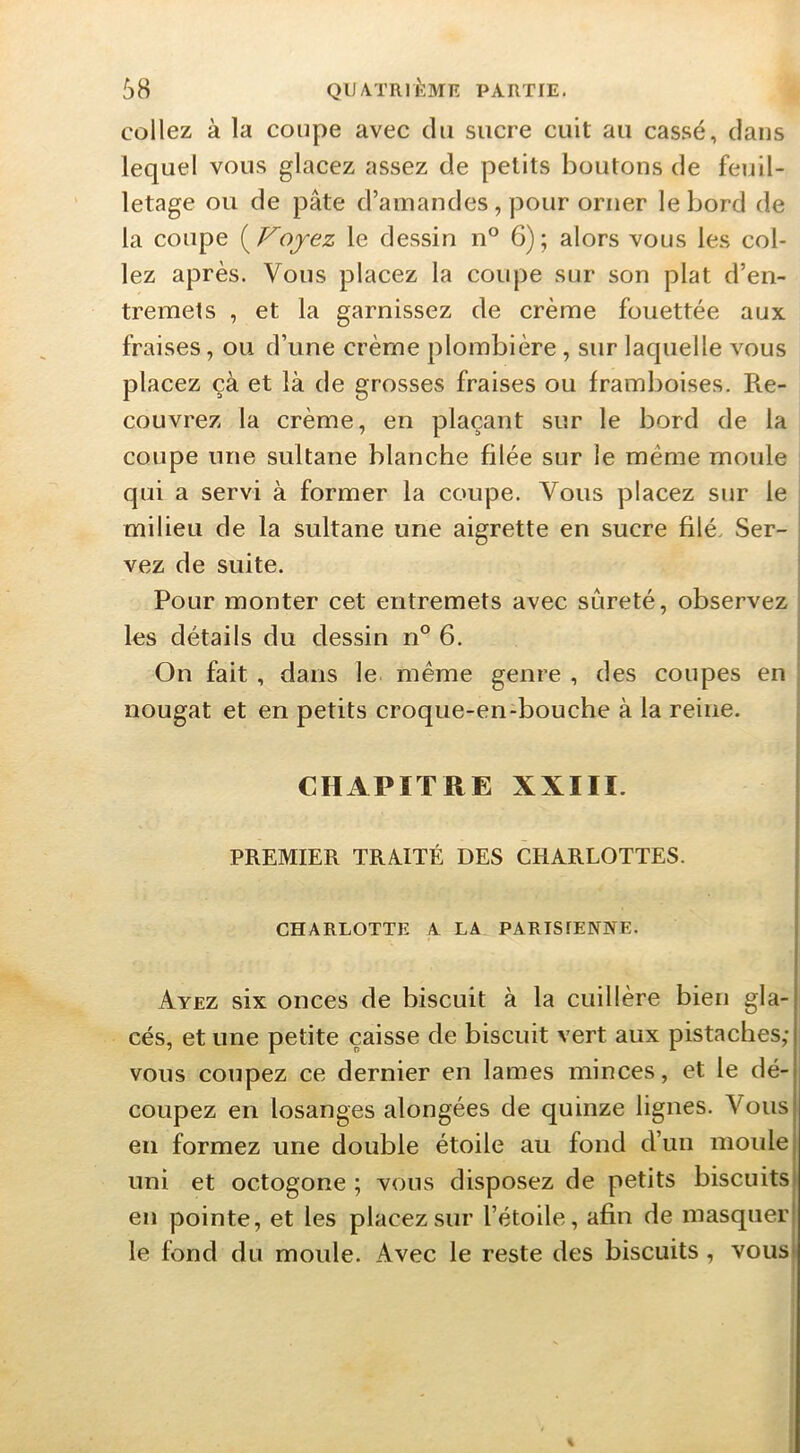 collez à la coupe avec du sucre cuit au cassé, dans lequel vous glacez assez de petits boutons de feuil- letage ou de pâte d’amandes, pour orner le bord de la coupe {^Fojez le dessin n° 6); alors vous les col- lez après. Vous placez la coupe sur son plat d’en- tremets , et la garnissez de crème fouettée aux fraises, ou d’une crème plombière, sur laquelle vous placez çà et là de grosses fraises ou framboises. Re- couvrez la crème, en plaçant sur le bord de la coupe une sultane blanche filée sur le meme moule qui a servi à former la coupe. Vous placez sur le milieu de la sultane une aigrette en sucre filé. Ser- vez de suite. Pour monter cet entremets avec sûreté, observez les détails du dessin n° 6. On fait, dans le même genre , des coupes en nougat et en petits croque-en-bouche à la reine. CHAPITRE XXIII. PREMIER TRAITÉ DES CHARLOTTES. I CHARLOTTE A LA PARISIENNE. | f Ayez six onces de biscuit à la cuillère bien gla- cés, et une petite caisse de biscuit vert aux pistaches; vous coupez ce dernier en lames minces, et le dé-i coupez en losanges alongées de quinze lignes. Vous! en formez une double étoile au fond d’un moule j uni et octogone ; vous disposez de petits biscuitsi en pointe, et les placez sur l’étoile, afin de masquer! le fond du moule. Avec le reste des biscuits, vous>