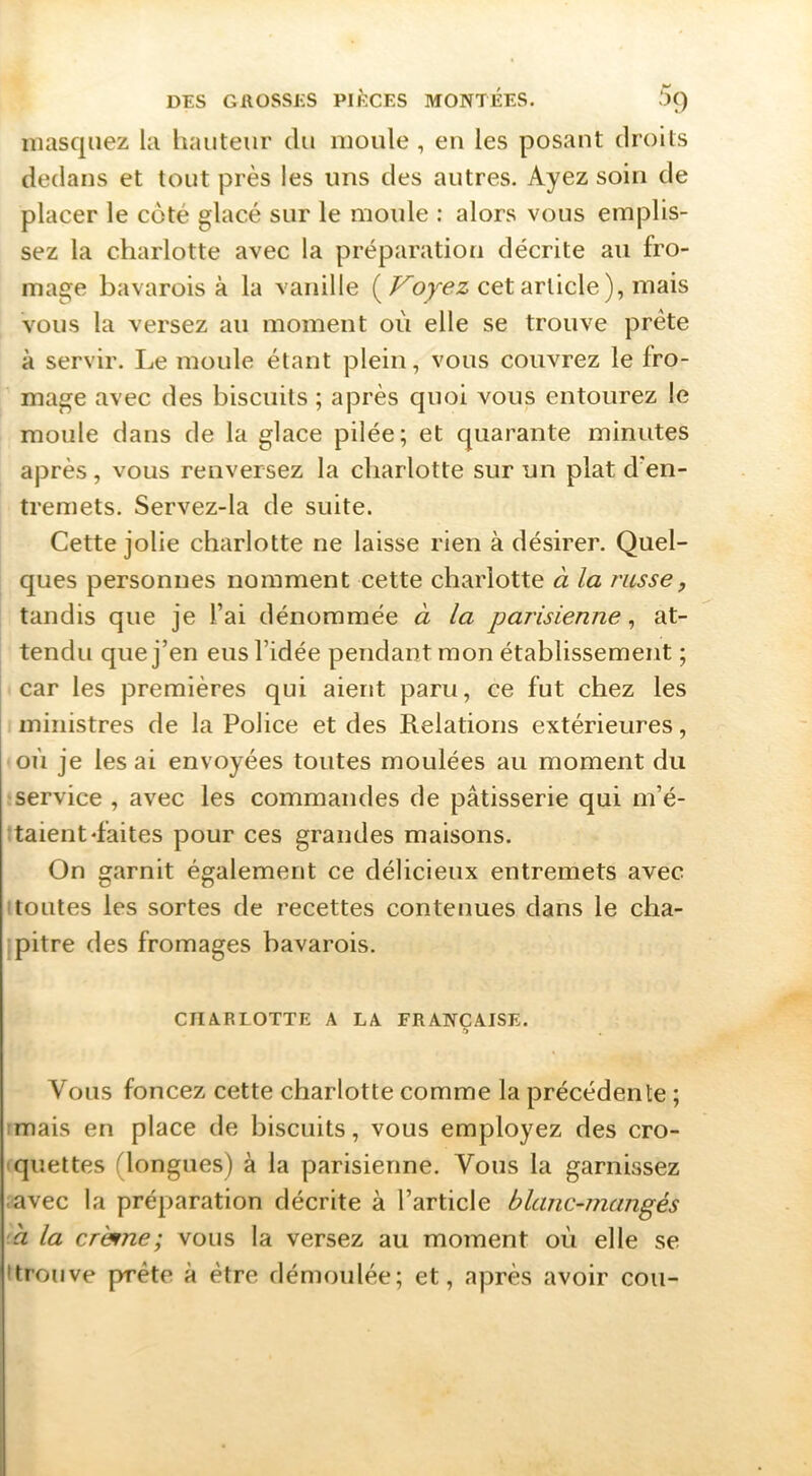 masquez la hauteur du moule , eu les posant droits dedans et tout près les uns des autres. Ayez soin de placer le côté glacé sur le moule : alors vous emplis- sez la charlotte avec la préparation décrite au fro- mage bavarois à la vanille (cet article ), mais vous la versez au moment où elle se trouve prête à servir. Le moule étant plein, vous couvrez le fro- mage avec des biscuits ; après quoi vous entourez le moule dans de la glace pilée; et quarante minutes après , vous renversez la charlotte sur un plat d'en- tremets. Servez-la de suite. Cette jolie charlotte ne laisse rien à désirer. Quel- ques personnes nomment cette charlotte à la russe, tandis que je l’ai dénommée à la parisienne ^ at- tendu que j’en eus l’idée pendant mon établissement ; car les premières qui aient paru, ce fut chez les ministres de la Police et des Relations extérieures, où je lésai envoyées toutes moulées au moment du service , avec les commandes de pâtisserie qui m’é- ttaient‘faites pour ces grandes maisons. On garnit également ce délicieux entremets avec Itoutes les sortes de recettes contenues dans le cha- pitre des fromages bavarois. CIIA.RLOTTE A LA FRANÇAISE. *ï Vous foncez cette charlotte comme la précédente ; imais en place de biscuits, vous employez des cro- quettes (longues) à la parisienne. Vous la garnissez .avec la préparation décrite à l’article blanc-mangés 'h la crèfme; vous la versez au moment où elle se Itrouve prête à être démoulée; et, après avoir cou-