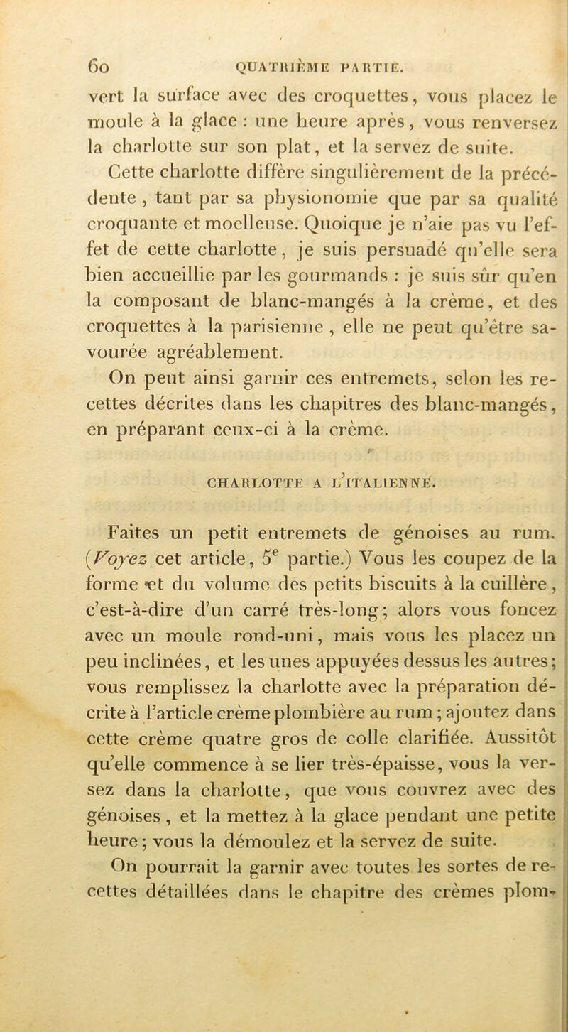 vert la surface avec des croquettes, vous placez le moule à la glace : une heure après, vous renversez la charlotte sur son plat, et la servez de suite. Cette charlotte diffère singulièrement de la précé- dente , tant par sa physionomie que par sa qualité croquante et moelleuse. Quoique je n’aie pas vu l’ef- fet de cette charlotte, je suis persuadé qu’elle sera bien accueillie par les gourmands : je suis siir qu’en la composant de blanc-mangés à la crème, et des croquettes à la parisienne , elle ne peut qu’être sa- vourée agréablement. On peut ainsi garnir ces entremets, selon les re- i cettes décrites dans les chapitres des blanc-mangés, . en préparant ceux-ci à la crème. f CHARLOTTE A l’iTALIENNE. Faites un petit entremets de génoises au rum. {^Fojez cet article, 5® partie.) Vous les coupez de la forme 'et du volume des petits biscuits à la cuillère, c’est-à-dire d’un carré très-long; alors vous foncez avec un moule rond-uni, mais vous les placez un peu inclinées, et les unes appuyées dessus les autres; * vous remplissez la charlotte avec la préparation dé- crite à l’article crème plombière au rum ; ajoutez dans cette crème quatre gros de colle clarifiée. Aussitôt qu’elle commence à se lier très-épaisse, vous la ver- sez dans la charlotte, que vous couvrez avec des génoises, et la mettez à la glace pendant une petite heure ; vous la démoulez et la servez de suite. On pourrait la garnir avec toutes les sortes de re- cettes détaillées dans le chapitre des crèmes plom-^