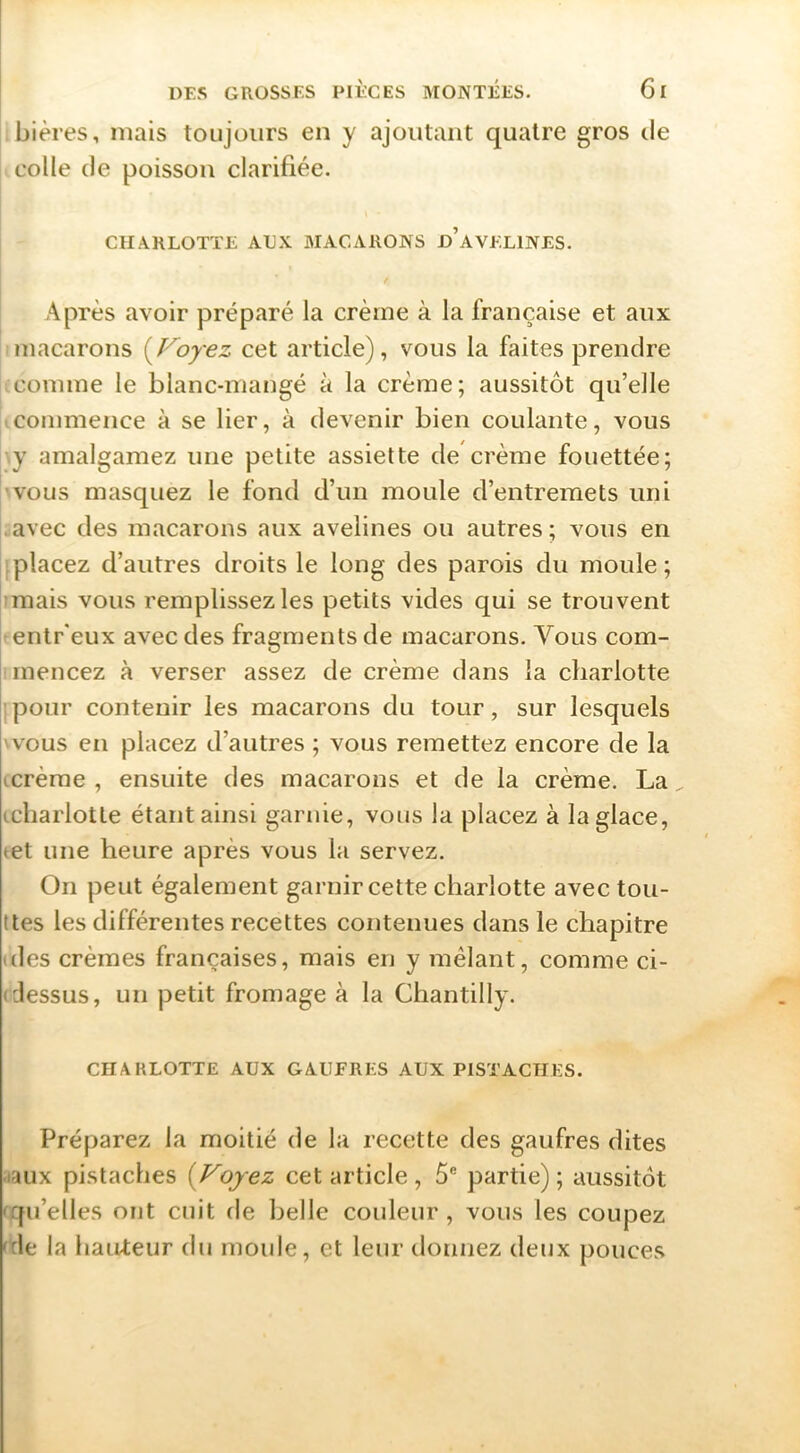bières, mais toujours en y ajoutant quatre gros de colle de poisson clarifiée. CHARLOTTE AUX MACARONS d’aVELINES. Après avoir préparé la crème à la française et aux macarons i^Voyez cet article), vous la faites prendre comme le blanc-mangé à la crème; aussitôt qu’elle commence à se lier, à devenir bien coulante, vous y amalgamez une petite assiette de crème fouettée; vous masquez le fond d’un moule d’entremets uni avec des macarons aux avelines ou autres; vous en ; placez d’autres droits le long des parois du moule; mais vous remplissez les petits vides qui se trouvent entr'eux avec des fragments de macarons. Vous com- mencez à verser assez de crème dans la charlotte ;pour contenir les macarons du tour, sur lesquels 'VOUS en placez d’autres ; vous remettez encore de la icrèrae , ensuite des macarons et de la crème. La icliarlotte étant ainsi garnie, vous la placez à la glace, tet une heure après vous la servez. On peut également garnir cette charlotte avec tou- ttes les différentes recettes contenues dans le chapitre (des crèmes françaises, mais en y mêlant, comme ci- Idessus, un petit fromage à la Chantilly. CHARLOTTE AUX GAUFRES AUX PISTACHES. Préparez la moitié de la recette des gaufres dites •laux pistaches {Voyez cet article, 5® partie) ; aussit(3t fqu’elles ont cuit de belle couleur, vous les coupez 'de la hauteur du moule, et leur ilonnez deux pouces