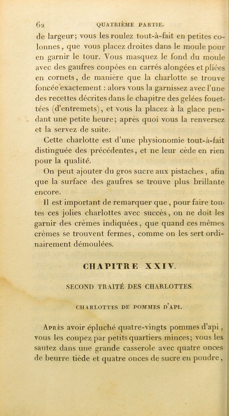 (le largeur; vous les roulez tout-à-f'ait en petites co- lonnes, que vous placez droites dans le moule pour en garnir le lour. Vous masquez le fond du moule avec des gaufres coupées en carrés alongées et pliées en cornets, de manière que la charlotte se trouve foncée'exactement : alors vous la garnissez avec l’une des recettes décrites dans le chapitre des gelées fouet- tées (d’entremets), et vous la placez à la glace pen- dant une petite heure; après quoi vous la renversez et la servez de suite. Cette charlotte est d’une physionomie tout-à-fait distinguée des précédentes, et ne leur cède en rien pour la qualité. On peut ajouter du gros sucre aux pistaches , afin que la surface des gaufres se trouve plus brillante encore. Il est important de remarquer que, pour faire tou- tes ces jolies charlottes avec succès, on ne doit les garnir des crèmes indiquées, que quand ces memes crèmes se trouvent fermes, comme on les sert ordi- nairement démoulées. CHAPITRE XXIV. SECOND TRAITÉ DES CHARLOTTES. CHARLOTTES DE POMMES d’aPI. Apres avoir épluché quatre-vingts pommes d’api, VOUS les coupez par petits quartiers minces; vous les sautez dans une grande casserole avec quatre onces de beurre tiède et quatre onces de sucre en poudre,