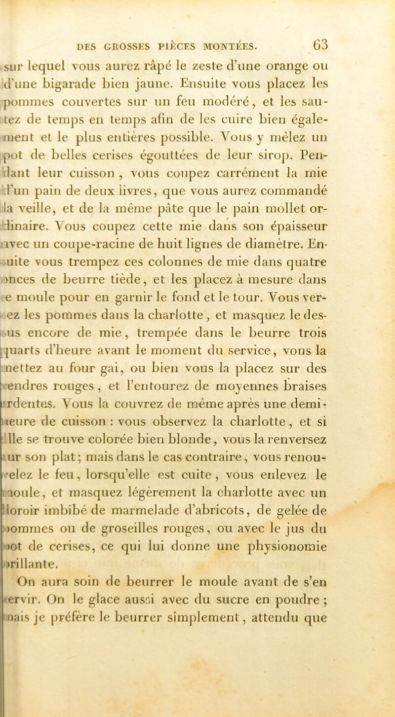 -sur lequel vous aurez râpé le zeste d’ime orange ou d’une bigarade bien jaune. Ensuite vous placez les pommes couvertes sur un feu modéré, et les sau- tez de temps en temps afin de les cuire bien égale- ment et le plus entières possible. Vous y mêlez un pot de belles cerises égouttées de leur sirop. Pen- dant leur cuisson , vous coupez carrément la mie d’un pain de deux livres, que vous aurez commandé la veille, et de la même pâte que le pain mollet or- dinaire. Vous coupez cette mie dans son épaisseur iivec un coupe-racine de huit lignes de diamètre. En- .uite vous trempez ces colonnes de mie dans quatre înces de beurre tiède, et les placez à mesure dans te moule pour en garnir le fond et le tour. Vous ver- rez les pommes dans la charlotte, et masquez le des- li.us encore de mie, trempée dans le beurre trois quarts d’heure avant le moment du service, vous la mettez au four gai, ou bien vous la placez sur des vendres rouges, et l’entourez de moyennes braises •rdentes. Vous la couvrez de même après une demi- ueure de cuisson : vous observez la charlotte, et si ‘lie se trouve colorée bien blonde, vous la renversez uir son plat; mais dans le cas contraire, vousrenou- •'elez le feu, lorsqu’elle est cuite, vous enlevez le rtîoule, et masquez légèrement la eharlotte avec un iloroir imbibé de marmelade d’abricots, de gelée de oommes ou de groseilles rouges, ou avec le jus du )Ot de cerises, ce qui lui donne une physionomie vrillante. On aura soin de beurrer le moule avant de s’en tervir. On le glace aussi avec du sucre en poudre ; mais je préfère le beurrer simplement, attendu que