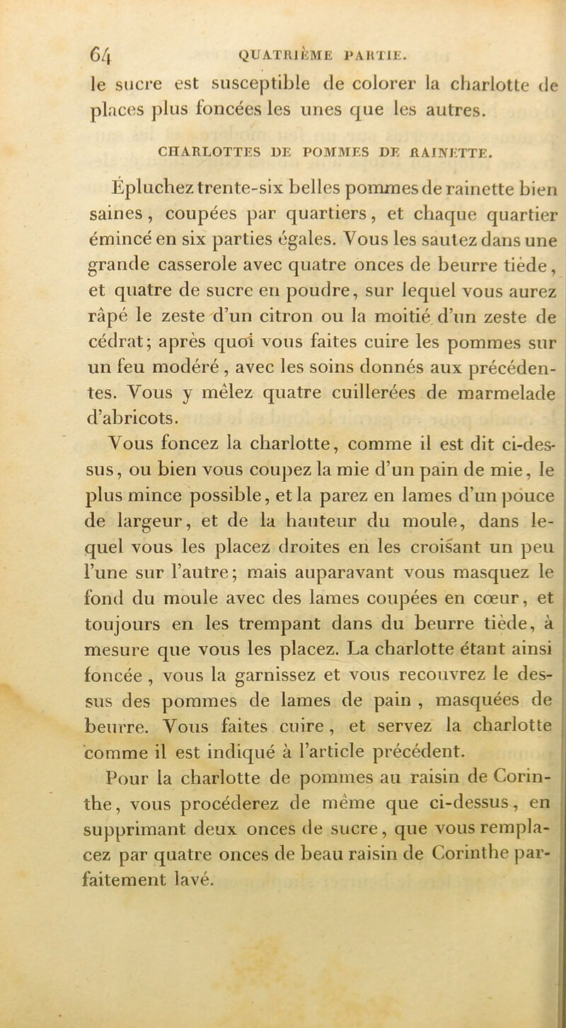 le sucre est susceptible de colorer la charlotte de places plus foncées les unes que les autres. CHARLOTTES DE POMMES DE RAINETTE. Épluchez trente-six belles pommes de rainette bien saines, coupées par quartiers, et chaque quartier émincé en six parties égales. Vous les sautez dans une grande casserole avec quatre onces de beurre tiède, et quatre de sucre en poudre, sur lequel vous aurez râpé le zeste d’un citron ou la moitié d’un zeste de cédrat; après quoi vous faites cuire les pommes sur un feu modéré, avec les soins donnés aux précéden- tes. Vous y mêlez quatre cuillerées de marmelade d’abricots. Vous foncez la charlotte, comme il est dit ci-des- sus, ou bien vous coupez la mie d’un pain de mie, le , plus mince possible, et la parez en lames d’un pouce de largeur, et de la hauteur du moule, dans le- quel vous les placez droites en les croisant un peu l’une sur l’autre; mais auparavant vous masquez le , fond du moule avec des lames coupées en cœur, et i toujours en les trempant dans du beurre tiède, à ' mesure que vous les placez. La charlotte étant ainsi foncée, vous la garnissez et vous recouvrez le des- sus des pommes de lames de pain , masquées de beurre. Vous faites cuire, et servez la charlotte comme il est indiqué à l’article précédent. Pour la charlotte de pommes au raisin de Corin- the, vous procéderez de même que ci-dessus, en supprimant deux onces de sucre, que vous rempla- cez par quatre onces de beau raisin de Corinthe par- faitement lavé.