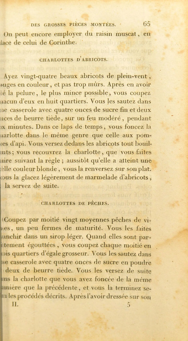 On peut encore employer du raisin muscat, en lace de celui de Corinthe. CHARLOTTES d’ABRICOTS. Ayez vingt-quatre beaux abricots de plein-vent, ■uiges en couleur, et pas trop mûrs. Après en avoir té la pelure, le plus mince possible, vous coupez nacun d’eux en huit quartiers. Vous les sautez dans lie casserole avec quatre onces de sucre fin et deux lices de beurre tiède, sur un feu modéré, pendant NX minutes. Dans ce laps de temps, vous foncez la uarlotte dans le même genre que celle aux pom- ites d’api. Vous versez dedans les abricots tout bouil- nts; vous recouvrez la charlotte, que vous faites .lire suivant la règle ; aussitôt qu’elle a atteint une die couleur blonde , vous la renversez sur son plat, ous la glacez légèrement de marmelade d’abricots ^ la servez de suite. * CHARLOTTES DE PÊCHES. , N Coupez par moitié vingt moyennes pêches de vi- l es, un peu fermes de maturité. Vous les faites . inchir dans un sirop léger. Quand elles sont par- tement égouttées , vous coupez chaque moitié en ois quartiers d’égale grosseur. Vous les sautez dans ne casserole avec quatre onces de sucre en poudre deux de beurre tiède. Vous les versez de suite ms la charlotte que vous avez foncée de la même iiinière que la jirécédente, et vous la terminez se- I i les procédés décrits. Après l’avoir dressée sur son