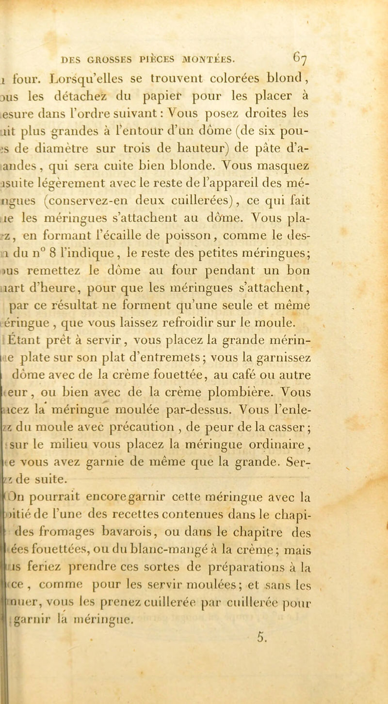I four. Lorsqu’elles se trouvent colorées blond, DUS les détachez du papief pour les placer à esure dans l’ordre suivant : Vous posez droites les .lit plus grandes à l’entour d’un dôme (de six pou- ,‘s de diamètre sur trois de hauteur) de pâte d’a- andes, qui sera cuite bien blonde. Vous masquez jsuite légèrement avec le reste de l’appareil des mé- ngues (conservez-en deux cuillerées), ce qui fait lie les méringues s’attachent au dbme. Vous pla- .•z, en formant l’écaille de poisson, comme le des- ;i du n° 8 l’indique , le reste des petites méringues; >us remettez le dôme au four pendant un bon iiart d’heure, pour que les méringues s’attachent, par ce résultat ne forment qu’une seule et même I éringue , que vous laissez refroidir sur le moule. Étant prêt à servir, vous placez la grande mérin- le plate sur son plat d’entremets; vous la garnissez dôme avec de la crème fouettée, au café ou autre teur, ou bien avec de la crème plombière. Vous Hcez la méringue moulée par-dessus. Vous l’enle- II du moule avec précaution , de peur de la casser ; •sur le milieu vous placez la méringue ordinaire, te vous avez garnie de même que la grande. Ser- iz de suite. lOn pourrait encore garnir cette méringue avec la Initié de l’une des recettes contenues dans le cliapi- des fromages bavarois, ou dans le chapitre des »ées fouettées, ou du hlanc-mangé à la crème; mais IMS feriez prendre ces sortes de préparations à la ice, comme pour les servir moulées ; et sans les muer, vous les prenez cuillerée par cuillerée pour |. garnir la méringue.