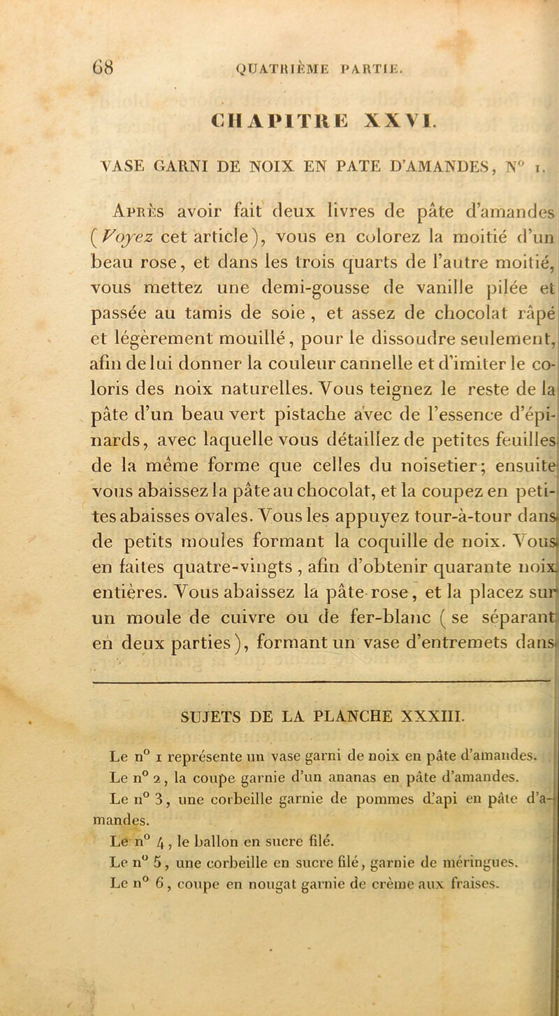 CHAPITRE XXVI. VASE GARNI DE NOIX EN PATE D’AMANDES, N^ i. Après avoir fait deux livres de pâte d’amandes {^Vojez cet article), vous en colorez la moitié d’un beau rose, et dans les trois quarts de l’autre moitié, vous mettez une demi-gousse de vanille pilée et passée au tamis de soie, et assez de chocolat râpé et légèrement mouillé, pour le dissoudre seulement,, afin de lui donner la couleur cannelle et d’imiter le co- loris des noix naturelles. Vous teignez le reste de la pâte d’un beau vert pistache avec de l’essence d’épi- nards, avec laquelle vous détaillez de petites feuilles* de la même forme que celles du noisetier; ensuite* vous abaissez la pâte au chocolat, et la coupez en peti- tes abaisses ovales. Vous les appuyez tour-à-tour dans* de petits moules formant la coquille de noix. Vous* en faites quatre-vingts , afin d’obtenir quarante noix entières. Vous abaissez la pâte rose, et la placez sur un moule de cuivre ou de fer-blanc ( se séparant: eh deux parties), formant un vase d’entremets dans*' SUJETS DE LA PLANCHE XXXIII. Le n® I représente un vase garni de noix en pâte d’amandes. Le n° 2, la coupe garnie d’un ananas en pâte d’amandes. ^ Le n° 3, une corbeille garnie de pommes d.’api en pâte d’aq mandes. * Le n° 4 J le ballon en sucre filé. Le n*^ 5, une corbeille en sucre filé, garnie de meringues.