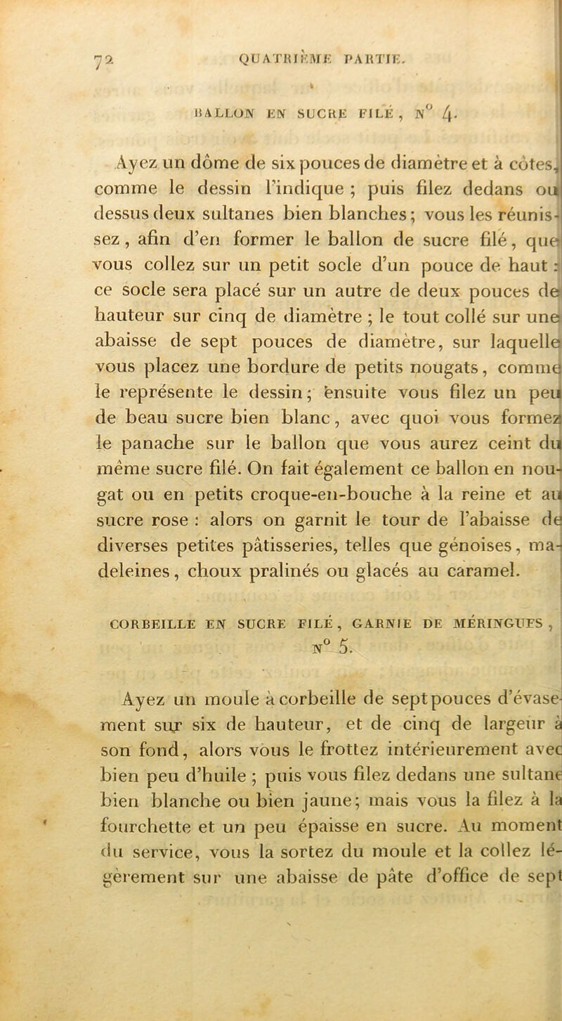 BALLON LN SUCRE FILÉ, n'^ 4* Ayez un dôme de six pouces de diamètre et à côtes, comme le dessin Tindique ; puis filez dedans out dessus deux sultanes bien blanches; vous les réiinis-i sez, afin d’en former le ballon de sucre filé, qu0 vous collez sur un petit socle d’un pouce de haut :i ce socle sera placé sur un autre de deux pouces de hauteur sur cinq de diamètre ; le tout collé sur une abaisse de sept pouces de diamètre, sur laquelle vous placez une bordure de petits nougats, commd le représente le dessin; Ensuite vous filez un peu de beau sucre bien blanc, avec quoi vous formea le panache sur le ballon que vous aurez ceint du meme sucre filé. On fait également ce ballon en nou- gat ou en petits croqiie-en-bouche à la reine et ai| sucre rose : alors on garnit le tour de l’abaisse dé diverses petites pâtisseries, telles que génoises, ma-i deleines, choux pralinés ou glacés au caramel. CORBEILLE EN SUCRE FILE, GARNIE DE MERINGUES, N^’ 5. Ayez un moule à corbeille de sept pouces d’évase- ment suf six de hauteur, et de cinq de largeur à| son fond, alors vous le frottez intérieurement avec bien peu d’huile ; puis vous filez dedans une sultane bien blanche ou bien jaune; mais vous la filez à la fourchette et un peu épaisse en sucre. Au moment du service, vous la sortez du moule et la collez lé- gèrement sur une abaisse de pâte d’office de sept