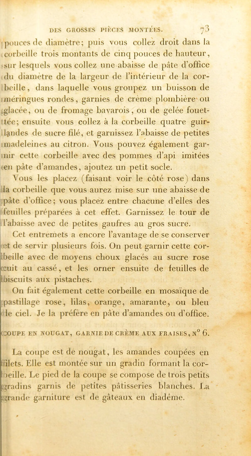 ponces (le diamètre; puis vous collez droit dans la corbeille trois montants de cinq pouces de hauteur, «sur lesquels vous collez une abaisse de pâte d’office du diamètre de la largeur de l’intérieur de la cor- beille, dans laquelle vous groupez un buisson de ;inéringues rondes, garnies de crème plombière ou :.glacée, ou de fromage bavarois, ou de gelée fouet- tée; ensuite vous collez à la corbeille quatre guir- landes de sucre filé, et garnissez l’abaisse de petites 1 madeleines au citron. Vous pouvez également gar- iiiir cette corbeille avec des pommes d’api imitées ten pâte d’amandes, ajoutez un petit socle. Vous les placez (faisant voir le côté rose) dans la corbeille que vous aurez mise sur une abaisse de pâte d’office ; vous placez entre chacune d’elles des feuilles préparées à cet effet. Garnissez le tour de l’abaisse avec de petites gaufres au gros sucre. Cet entremets a encore l’avantage de se conserver *et de servir plusieurs fois. Ou peut garnir cette cor- Ibeille avec de moyens choux glacés au sucre rose cciiit au cassé, et les orner ensuite de feuilles de I biscuits aux pistaches. On fait également cette corbeille en mosaïque de [pastillage rose, lilas, orange, amarante, ou bleu ' le ciel. Je la préfère en pâte d’amandes ou d’office. (30UPE EN NOUGAT, GARNIE DE CRÈME AUX FRAISES, N° 6. La coupe est de nougat, les amandes coupées en trilets. Elle est montée sur un gradin formant la cor- beille. Le pied de la coupe se compose de trois petits [;^radins garnis de petites pâtisseries blanches, f.a .'grande* garniture est de gâteaux en diadème.