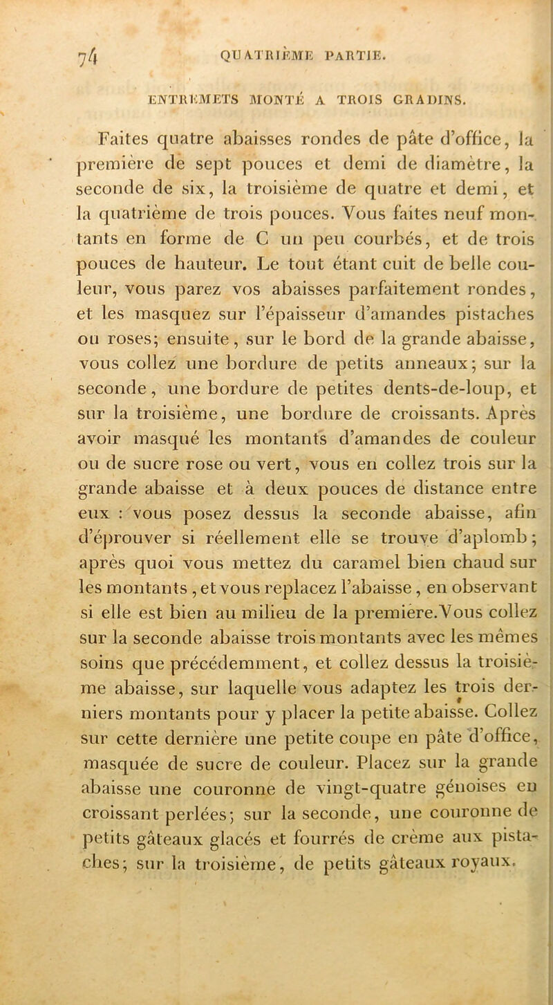 ENTREMETS MONTÉ A TROIS GRADINS. Faites quatre abaisses rondes de pâte d’office, la première de sept pouces et demi de diamètre, la seconde de six, la troisième de quatre et demi, et la quatrième de trois pouces. Vous faites neuf mon- tants en forme de C un peu courbés, et de trois pouces de bauteur. Le tout étant cuit de belle cou- leur, vous parez vos abaisses parfaitement rondes, et les masquez sur l’épaisseur d’amandes pistaches ou roses; ensuite, sur le bord de la grande abaisse, vous collez une bordure de petits anneaux; sur la seconde, une bordure de petites dents-de-loup, et sur la troisième, une bordure de croissants. Après avoir masqué les montants d’amandes de couleur ou de sucre rose ou vert, vous en collez trois sur la grande abaisse et à deux pouces de distance entre eux : vous posez dessus la seconde abaisse, afin d’éprouver si réellement elle se trouve d’aplomb ; après quoi vous mettez du caramel bien chaud sur les montants, et vous replacez l’abaisse, en observant si elle est bien au milieu de la première.Vous collez sur la seconde abaisse trois montants avec les mêmes soins que précédemment, et collez dessus la troisiè- me abaisse, sur laquelle vous adaptez les trois der- niers montants pour y placer la petite abaisse. Collez sur cette dernière une petite coupe en pâte d’office, masquée de sucre de couleur. Placez sur la grande abaisse une couronne de vingt-quatre génoises eu croissant perlées; sur la seconde, une couronne de petits gâteaux glacés et fourrés de crème aux pista- clies; sur la troisième, de petits gâteaux royaux.