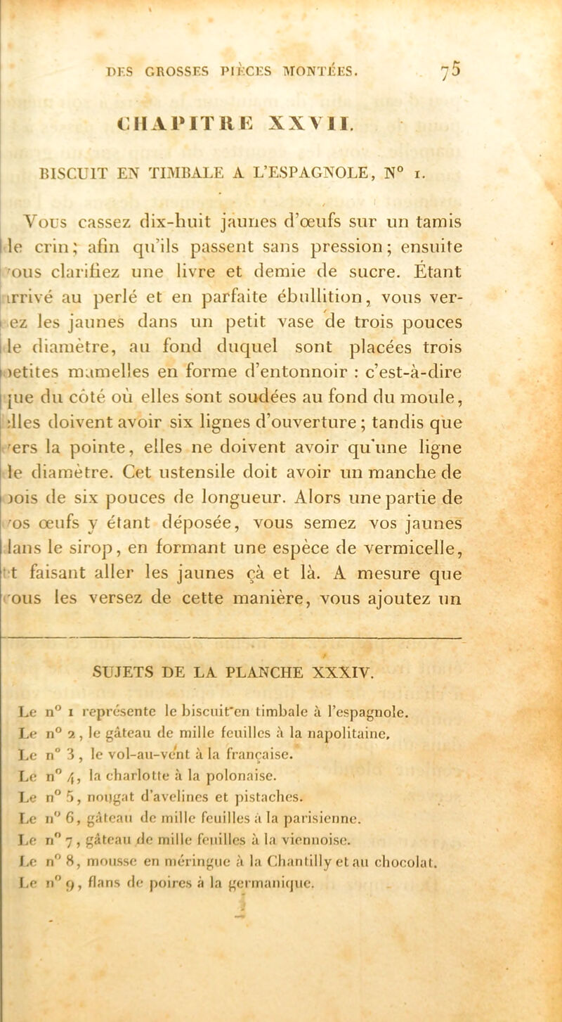 CHxVPlTUK XXVII. BISCUIT EN TIMBALE A L’ESPAGNOLE, N° i. Vous cassez dix-huit jaunes d’œufs sur un tamis Ile crin; afin qu’ils passent sans pression; ensuite 'ous clarifiez une livre et demie de sucre. Etant j irrivé au perlé et en parfaite ébullition, vous ver- I ez les jaunes dans un petit vase de trois pouces I le diamètre, au fond duquel sont placées trois petites mamelles en forme d’entonnoir : c’est-à-dire jue du côté où elles sont soudées au fond du moule, îlles doivent avoir six lignes d’ouverture ; tandis que œrs la pointe, elles ne doivent avoir qu'une ligne le diamètre. Cet ustensile doit avoir un manche de Dois de six pouces de longueur. Alors une partie de 'OS œufs y étant déposée, vous semez vos jaunes lans le sirop, en formant une espèce de vermicelle, t t faisant aller les jaunes çà et là. A mesure que l'ous les versez de cette manière, vous ajoutez un SUJETS DE LA PLANCHE XXXIV. Le n® I représente le biscuit'en timbale à l’espagnole. Le n® 2, le gâteau de mille feuilles à la napolitaine. Le n° 3 , le vol-au-vent à la française. Le n” 4, la charlotte à la polonaise. I.e n” 5, noijgat d’avelines et pistaches. Le n 6, gâteau de mille feuilles à la parisienne. I,e n 7, gâteau de mille feuilles à la viennoise. I.e n” 8, mousse en meringue à la Chantilly et au chocolat. Le n9, flans de poires à la germani(juc.