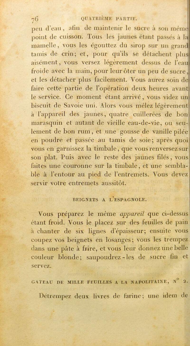 n(\ qtiatkiiVmf; pautit-. J I peu d’eau , aüu de maintenir le sucre à son mèmd point de cuisson. Tous les jaunes étant passes à la mamelle, vous les égouttez du sirop sur un granq tamis de crin; et, pour qu’ils se détachent plus aisément, vous versez légèrement dessus de l’eau froide avec la main, pour leur ôter un peu de sucre, et les détacher plus facilement. Vous aurez soin de faire cette partie de l’opération deux heures avant le service. Ce moment étant arrivé, vous videz un biscuit de Savoie uni. Alors vous mêlez légèrement à l’appareil des jaunes, quatre cuillerées de bon marasquin et autant de vieille eau-de-vie, ou seu- lement de bon rum, et une gousse de vanille pilée en poudre et passée au tamis de soie; après quoi vous en garnissez la timbale, que vous renversez sur son plat. Puis avec le reste des jaunes filés, vous faites une couronne sur la timbale, et une sembla- ble à l’entour au pied de l’entremets. Vous devez servir votre entremets aussitôt. BEIGNETS A l’eSPAGNOLE. Vous préparez le même appareil que ci-dessus étant froid. Vous le placez sur des feuilles de pain à chanter de six lignes d’épaisseur; ensuite vous coupez vos beignets en losanges; vous les trempez dans une pâte à frire, et vous leur donnez une belle couleur blonde; saupoudrez-les de sucre fin et servez. GATEAU DE MILLE FEUILLES A LA NAPOLITAINE, n” 2. Oétrempez deux livres de farine; une idem de