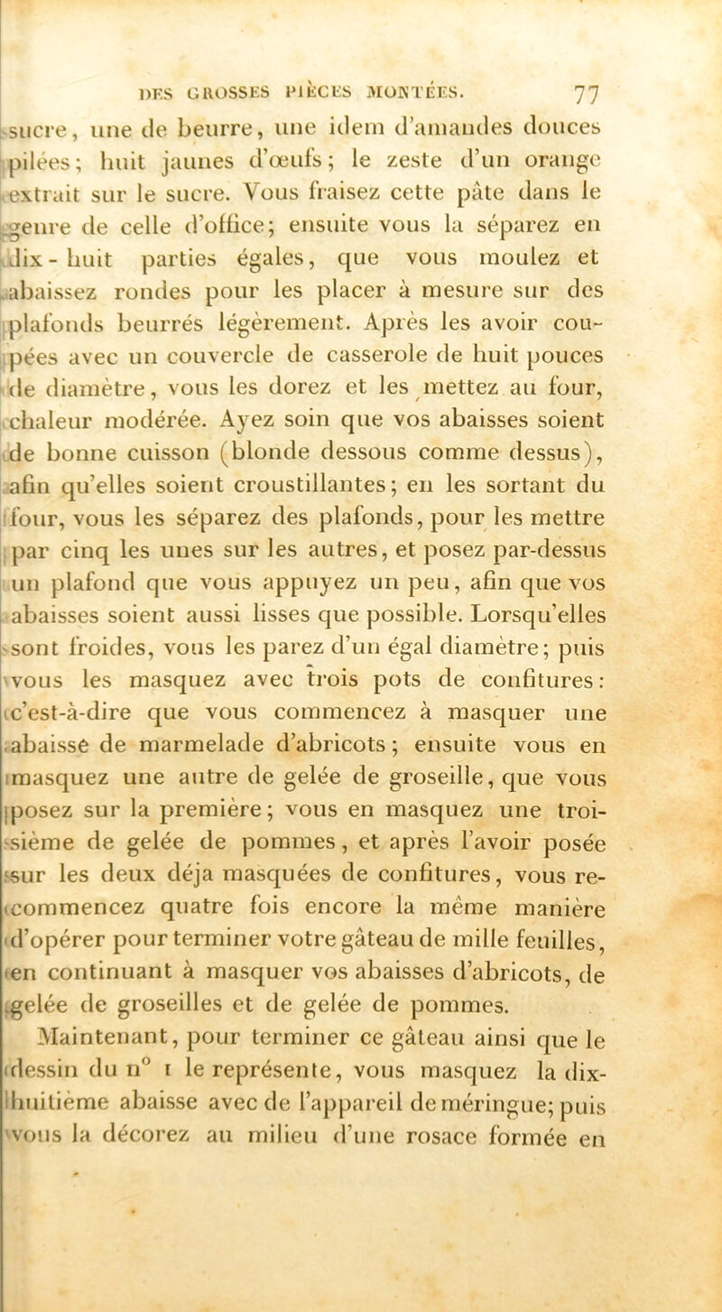 hsiicre, une tle beurre, une idem d’aiiiaiules douces pilées; huit jauiies d’œufs; le zeste d’un orange extrait sur le sucre. Vous fraisez cette pâte dans le ^eure de celle d’office; ensuite vous la séparez eu i dix- huit parties égales, que vous moulez et ^abaissez rondes pour les placer à mesure sur des plafonds beurrés légèrement. Après les avoir cou- pées avec un couvercle de casserole de huit pouces (le diamètre, vous les dorez et les mettez au four, chaleur modérée. Ayez soin que vos abaisses soient de bonne cuisson (blonde dessous comme dessus), .afin qu’elles soient croustillantes; en les sortant du [ifour, vous les séparez des plafonds, pour les mettre ipar cinq les unes sur les autres, et posez par-dessus un plafond que vous appuyez un peu, afin que vos abaisses soient aussi lisses que possible. Lorsqu’elles >sont froides, vous les parez d’un égal diamètre; puis 'VOUS les masquez avec trois pots de confitures : ic’est-à-dire que vous commencez à masquer une labaissé de marmelade d’abricots; ensuite vous en imasquez une autre de gelée de groseille, que vous jposez sur la première ; vous en masquez une troi- ssième de gelée de pommes, et après l’avoir posée .^sur les deux déjà masquées de confitures, vous re- (commencez quatre fois encore la même manière id’opérer pour terminer votre gâteau de mille feuilles, •en continuant à masquer vos abaisses d’abricots, de igelée de groseilles et de gelée de pommes. Maintenant, pour terminer ce gâteau ainsi que le (dessin du n° i le représente, vous masquez la dix- lliuilième abaisse avec de l’appareil deméringue; puis 'VOUS la décorez au milieu d’une rosace formée en