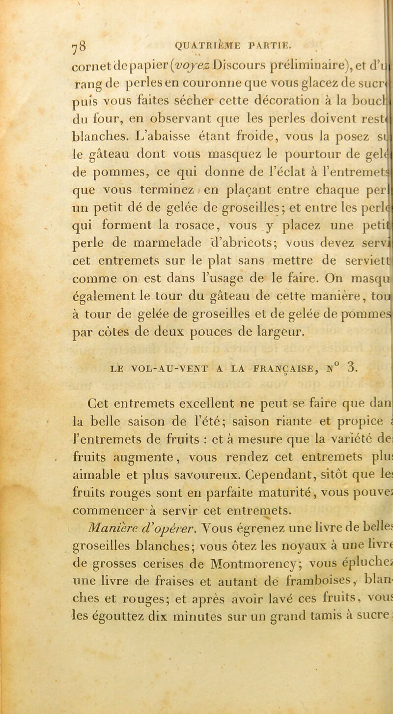 cornet de papier Discours préliminaire), et d’i rang de perles en couronne que vous glacez de suer puis vous faites sécher cette décoration à la boucl du four, en observant que les perles doivent rest' blanches. L’abaisse étant froide, vous la posez si le gâteau dont vous masquez le pourtour de geb de pommes, ce qui donne de l’éclat à l’entremeti que vous terminez > en plaçant entre chaque per un petit dé de gelée de groseilles; et entre les perb qui forment la rosace, vous y placez une peti perle de marmelade d’abricots; vous devez servi cet entremets sur le plat sans mettre de servietli comme on est dans l’usage de le faire. On masqu' également le tour du gâteau de celte manière, toii à tour de gelée de groseilles et de gelée de pommes! par côtes de deux pouces de largeur. ' LE VOL-AU-VENT A LA FRANÇAISE, N° 3. O ^ Cet entremets excellent ne peut se faire que dan la belle saison de l’été; saison riante et propice l’entremets de fruits : et à mesure que la variété de fruits augmente, vous rendez cet entremets plu aimable et plus savoureux. Cependant, sitôt que le; fruits rouges sont en parfaite maturité, vous pouveî commencer à servir cet entremets. Maniej'e d'opérer. Vous égrenez une livre de belle' groseilles blanches; vous ôtez les noyaux à une livre de grosses cerises de Montmorency; vous éplucbe2 une livre de fraises et autant de framboises, blan- ches et rouges; et après avoir lavé ces fruits, vouî les égouttez dix minutes sur un grand tamis à sucre: