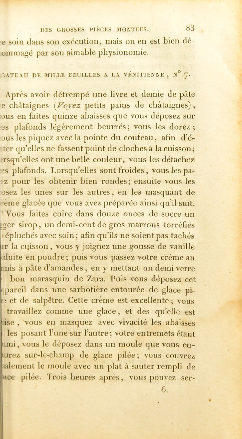 e soin dans son exécution, mais on en est bien dé- ommagé par son aimable physionomie. TATEAU DE .MILLE FEUILLES A L.\ VENITIENNE , N° 7. Après avoir détrempé une livre et demie de pâte ;e châtaignes [Voyez petits pains de châtaignes), ous en faites quinze abaisses que vous déposez sur •es plafonds légèrement beurrés ; vous les dorez ; DUS les piquez avec la pointe du couteau, afin d’é- ;ter qu’elles ne fassent point de cloches à la cuisson; rrsqu’elles ont une belle couleur, vous les détachez :es plafonds. Lorsqu’elles sont froides , vous les pa- .'z pour les obtenir bien rondes; ensuite vous les osez les unes sur les autres, en les ma.squant de •ème glacée que vous avez préparée ainsi qu’il suit. Vous faites cuire dans douze onces de sucre un :ger sirop, un demi-cent de gros marrons torréfiés t épluchés avec soin; afin qu’ils ne soient pas tachés i!r la cqisson, vous y joignez une go lusse de vanille (duite en poudre; puis vous passez votre crème au nuis à pâte d’amandes , en y mettant un demi-verre bon marasquin de Zara. Puis vous déposez cet .pareil dans une sarbotière entourée de glace pi- ■; et de salpêtre. Cette crème est excellente; vous travaillez comme une glace, et dès quelle est lise , 'vous en masquez avec vivacité les abaisses les posant l’une sur l’autre; votre entremets étant uni, vous le déposez dans un moule que vous en- urez sur-le-champ de glace pilée; vous couvrez îalement le moule avec un plat à sauter rempli de Mce pilée. Trois heures ajirès, vous pouvez ser- G.