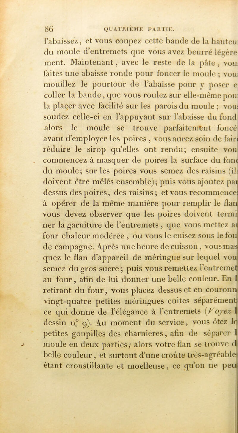 8G QUA'nilÈME PAKTIi:. rabaissez, et vous coupez cette bande de la liauteui du moule d’entremets que vous avez beurré légère ment. Maintenant, avec le reste de la pâte, voir faites une abaisse ronde pour foncer le moule ; voui mouillez le pourtour de l’abaisse pour y poser ei coller la bande, que vous roulez sur elle-même poui la placer avec facilité sur les parois du moule ; vouj soudez celle-ci en l’appuyant sur l’abaisse du fond| alors le moule se trouve parfaitement foncél avant d’employer les poires , vous aurez soin de fair^ réduire le sirop qu’elles ont rendu; ensuite voui commencez à masquer de poires la surface du fonc du moule; sur les poires vous semez des raisins (il,- doivent être mêlés ensemble); puis vous ajoutez pa^ dessus des poires, des raisins; et vous recommencej à opérer de la même manière pour remplir le flanj vous devez observer que les poires doivent termi‘ ner la garniture de l’entremets , que vous mettez a| four chaleur modérée, ou vous le cuisez sous le fou de campagne. Après une heure de cuisson, vous mas quez le flan d’appareil de méringue sur lequel vou semez du gros sucre ; puis vous remettez l’entremet au four, afin de lui donner une belle couleur. En I retirant du four, vous placez dessus et en couronrj vingt-quatre petites méringues cuites séparémentj ce qui donne de l’élégance à l’entremets {Vojez I dessin n° 9). Au moment du service, vous ôtez lei petites goupilles des charnières, afin de séparer ] moule en deux parties,* alors votre flan se trouve cl belle couleur, et surtout d’une croûte très-agréable étant croustillante et moelleuse, ce qu’on ne peu
