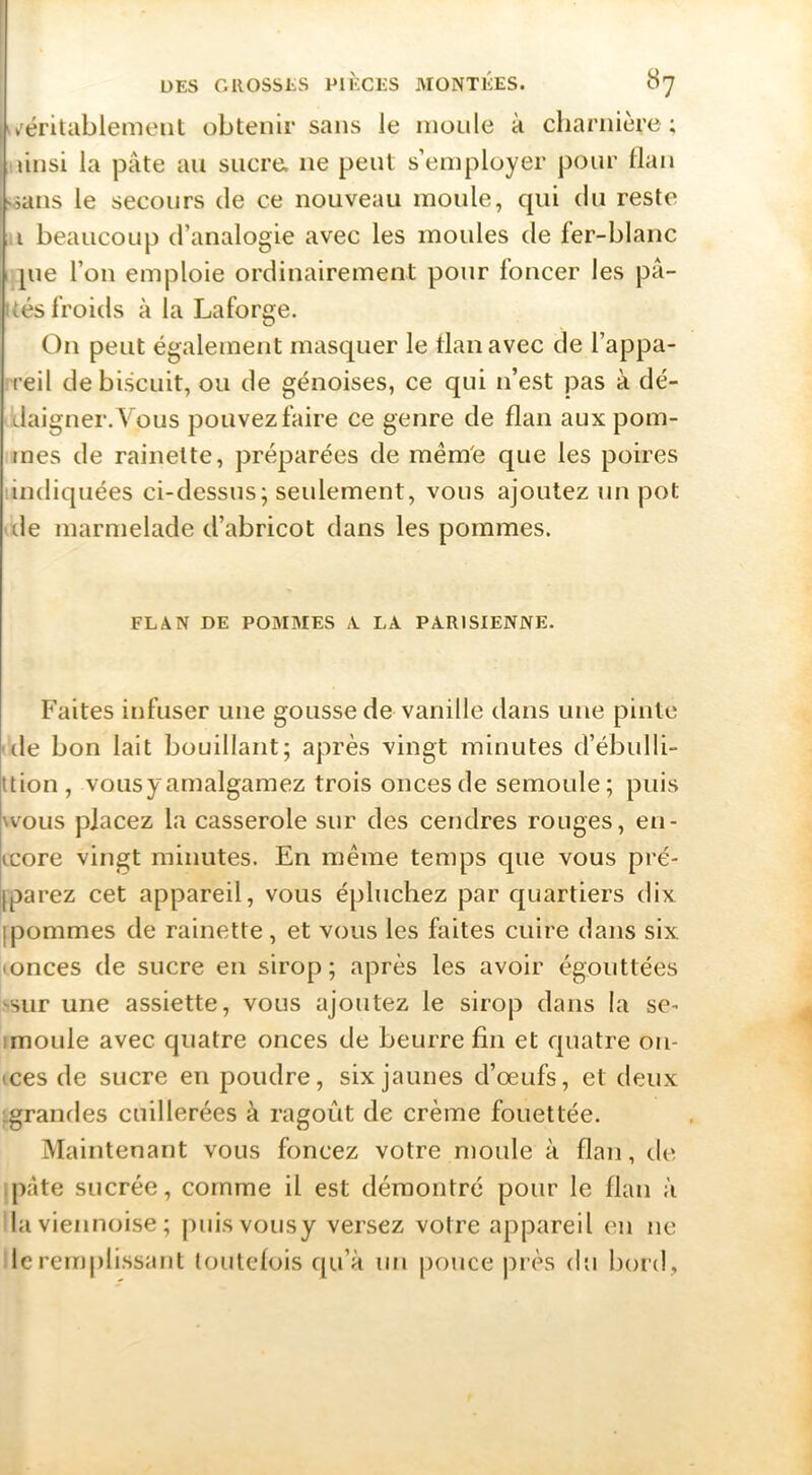^»féritablemeut obtenii’ sans le moule à charnière; iiinsi la pâte au sucre, ne peut s’employer pour llau isatis le secours de ce nouveau moule, qui du reste Il beaucoup d’analogie avec les moules de fer-blanc I pie l’on emploie ordinairement pour foncer les pâ- ités froids à la Laforge. On peut également masquer le tlanavec de l’appa- reil de biscuit, ou de génoises, ce qui n’est pas à dé- daigner. Vous pouvez faire ce genre de flan aux pom- mes de rainette, préparées de mêm'e que les poires tindiquées ci-dessus; seidement, vous ajoutez un pot ■ lie marmelade d’abricot dans les pommes. FLAN DE POMMES A LA PARISIENNE. Faites infuser une gousse de vanille dans une pinte (le bon lait bouillant; après vingt minutes d’ébidli- ttion, voLisyamalgamez trois onces de semoule; puis \vous placez la casserole sur des cendres rouges, en- icore vingt minutes. En même temps que vous pré- jparez cet appareil, vous épluchez par quartiers dix jpommes de rainette, et vous les faites cuire dans six • onces de sucre en sirop; après les avoir égouttées ‘•sur une assiette, vous ajoutez le sirop dans la se- imoule avec quatre onces de beurre fin et quatre oii- •ces de sucre en poudre, six jaunes d’œufs, et deux ;grandes cuillerées à ragoût de crème fouettée. Maintenant vous foncez votre moule à flan, de jj)âte sucrée, comme il est démontré pour le flan à lia viennoise ; puisvousy versez votre appareil en ne le remplissant toulelois qu’à un pouce jirès du Ijord,