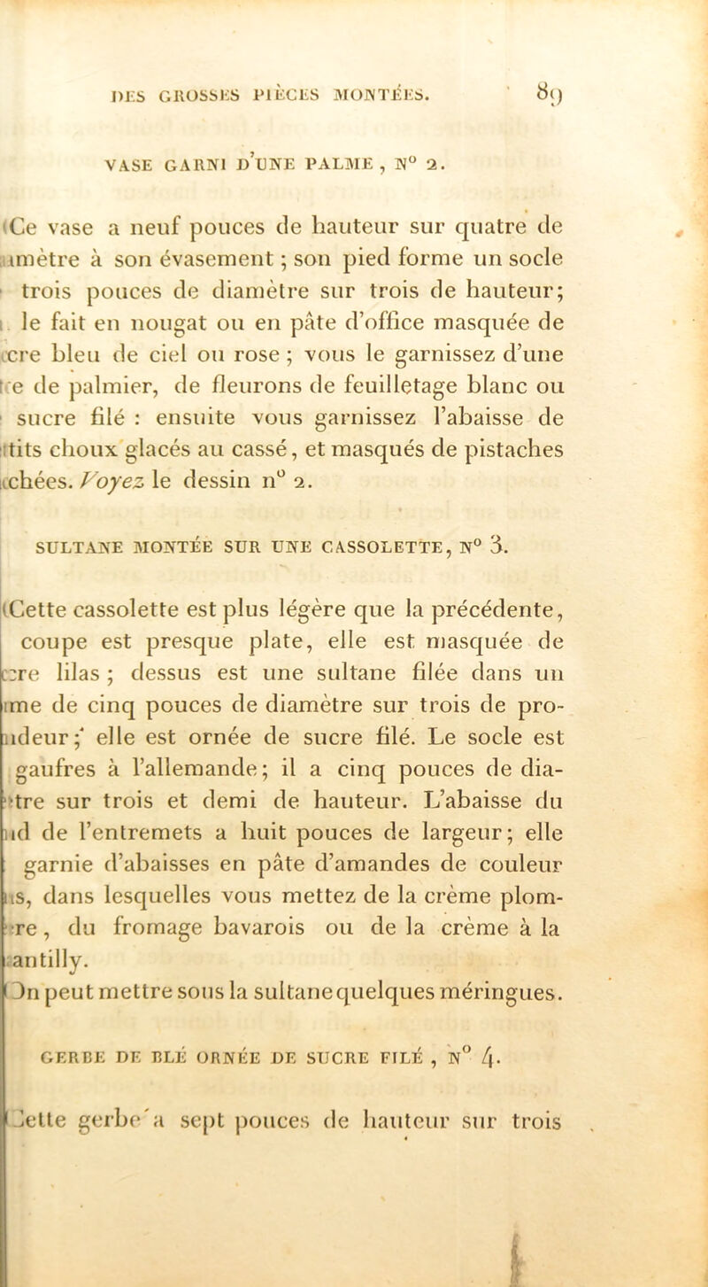 I)i:s GllüSSKS PltCLS MO]\T£i;S. VASE GARNI d’eNE PALME, N“ 2. (Ce vase a neuf pouces de hauteur sur quatre de atmètre à son évasement ; son pied forme un socle ' trois pouces de diamètre sur trois de hauteur; I. le fait en nougat ou en pâte d’office masquée de Ære bleu de ciel ou rose ; vous le garnissez d’une t'.e de palmier, de fleurons de feuilletage blanc ou ' sucre filé : ensuite vous garnissez l’abaisse de ittits choux'glacés au cassé, et masqués de pistaches itchées. Voyez le dessin n'^ 2. SULTANE MONTÉE SUR UNE CASSOLETTE, N® 3. (Cette cassolette est plus légère que la précédente, coupe est presque plate, elle est masquée de [::re lilas ; dessus est une sultane filée dans un ime de cinq pouces de diamètre sur trois de pro- iideur;' elle est ornée de sucre filé. Le socle est gaufres à l’allemande; il a cinq pouces de dia- 'Hre sur trois et demi de hauteur. L’abaisse du lâd de l’entremets a huit pouces de largeur; elle garnie d’abaisses en pâte d’amandes de couleur lis, dans lesquelles vous mettez de la crème plom- !tre, du fromage bavarois ou de la crème à la lantilly. 13ri peut mettre sous la sultane quelques méringues. GERBE DE BLÉ ORNÉE DE SUCRE FFLÉ , n /j. Jette gerbe'a sept j)ouces de hauteur sur trois I