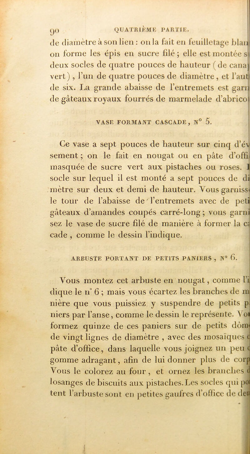 ()() QlJATIUKMIi PARTIE. (le diamètre à son lien : on la fait en feuilletage blan on forme les épis en sucre filé ; elle est montée s) deux socles de quatre pouces de hauteur ( de canaj vert), Tun de quatre pouces de diamètre, et haut de six. La grande abaisse de l’entremets est garn de gâteaux royaux fourrés de marmelade d’abricoi VASE FORMANT CASCADE, 5. Ce vase a sept pouces de hauteur sur cinq d’év sement ; on le fait en nougat ou en pâte d’ofâi masquée de sucre vert aux pistaches ou roses. ] socle sur lequel il est monté a sept pouces de di 'mètre sur deux et demi de hauteur. Vous garnisse le tour de l’abaisse de ' l’entremets avec de petî gâteaux d’amandes coupés carré-long ; vous garni sez le vase de sucre filé de manière à former la ca cade , comme le dessin l’indique. ARBUSTE PORTANT DE PETITS PANIERS , N“ 6. Vous montez cet arbuste en nougat, comme l’ij dique le n° 6 ; mais vous écartez les branches de mj nière que vous puissiez y suspendre de petits pi niers par l’anse, comme le dessin le représente. Voi formez quinze de ces paniers sur de petits dônr de vingt lignes de diamètre , avec des mosaïques c pâte d’office, dans laquelle vous joignez un peu ( gomme adragant, afin de lui donner plus de corp Vous le colorez au four , et ornez les branches (’ losanges de biscuits aux pistaches. Les socles qui poi tent l’arbuste sont en petites gaulres d’office de deu