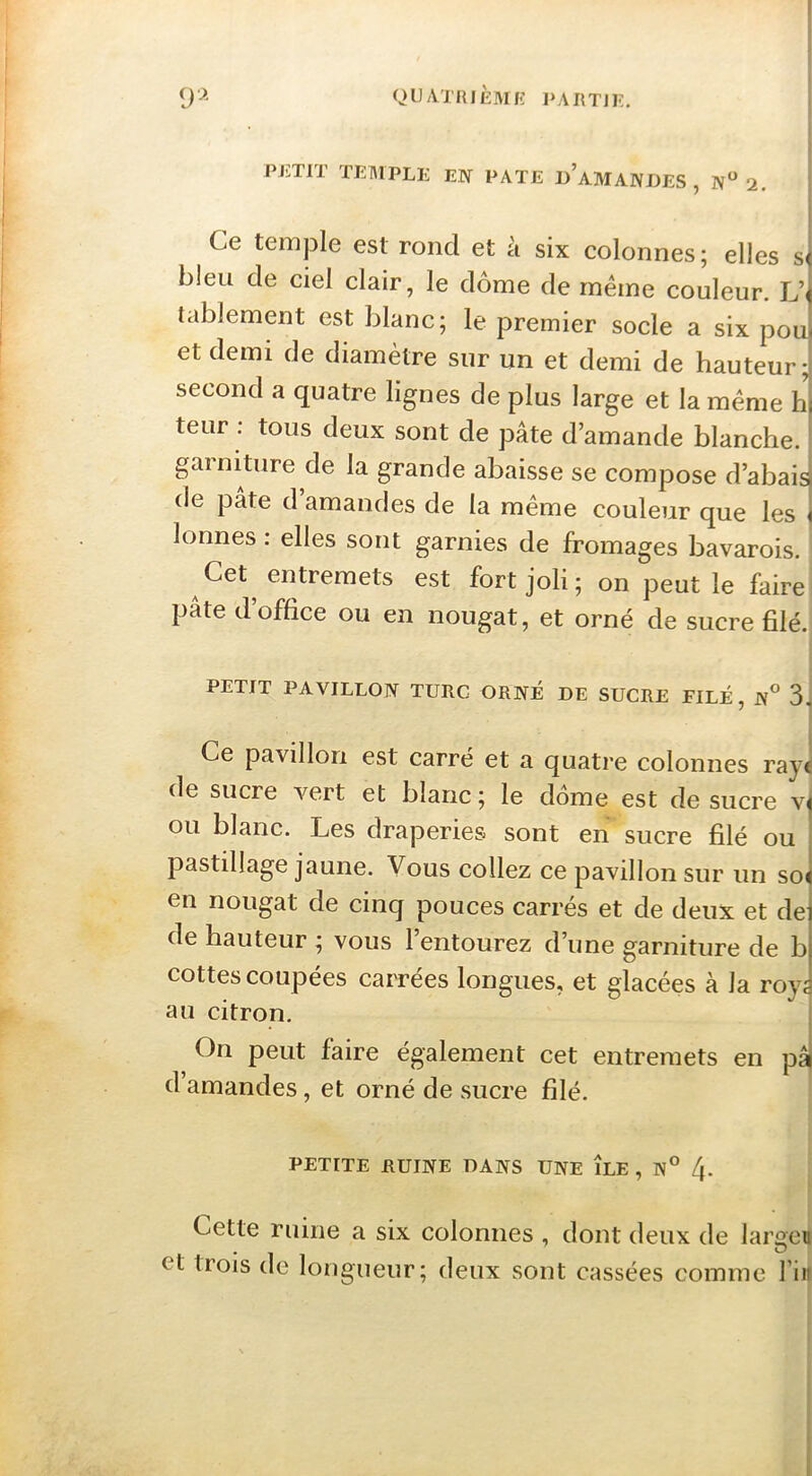 PJi,TIl riïMPLE EW l^ATE D AMANDES , N*^ 2. i i ! Ce teiDple est rond et à six colonnes; elles s< bleu de ciel clair, le dôme de même couleur. L’^ tablement est blanc; le premier socle a six pou< et demi de diamètre sur un et demi de hauteur; second a quatre lignes de plus large et la même h) teur . tous deux sont de pâte d’amande blanche, gainiture de la grande abaisse se compose d’abaia de pâte d’amandes de la même couleur que les j lonnes. elles sont garnies de fromages bavarois. Cet entremets est fort joli ; on peut le faire pâte d’office ou en nougat, et orné de sucre filé. PETIT PAVILLON TURC ORNÉ DE SUCRE FILÉ, N° 3, Ce pavillon est carré et a quatre colonnes ray^ de sucre vert et blanc ; le dôme est de sucre vj ou blanc. Les draperies sont en sucre filé ou ! pastillage jaune. Vous collez ce pavillon sur un so( en nougat de cinq pouces carrés et de deux et de de hauteur ; vous l’entourez d’une garniture de b cottes coupées carrées longues, et glacées à la royj au citron. On peut faire également cet entremets en pâ d amandes, et orné de sucre filé. PETITE RUINE DANS UNE ILE, N° 4. Cette ruine a six colonnes , dont deux de largen et trois de longueur; deux sont cassées comme l’iit