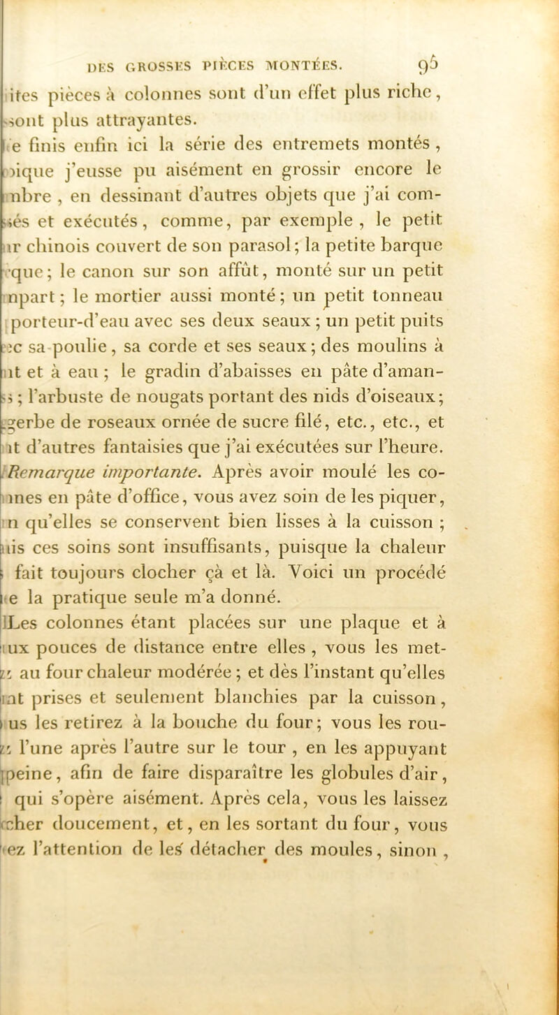 ires pièces à colonnes sont d’un effet plus riche, 'Sont plus attrayantes. te finis enfin ici la série des entremets montés , oique j’eusse pu aisément en grossir encore le libre , en dessinant d’autres objets que j’ai com- tés et exécutés, comme, par exemple, le petit !ir chinois couvert de son parasol; la petite barque vque; le canon sur son affût, monté sur un petit npart; le mortier aussi monté; un petit tonneau porteur-d’eau avec ses deux seaux ; un petit puits :-3C sa-poulie, sa corde et ses seaux; des moulins à lit et à eau ; le gradin d’abaisses en pâte d’aman- '5 ; l’arbuste de nougats portant des nids d’oiseaux; Lgerbe de roseaux ornée de sucre filé, etc., etc., et it d’autres fantaisies que j’ai exécutées sur l’heure. iRemarque importante. Après avoir moulé les co- iines en pâte d’office, vous avez soin de les piquer, n qu’elles se conservent bien lisses à la cuisson ; uis ces soins sont insuffisants, puisque la chaleur 1 fait toujours clocher çà et là. Voici un procédé ^e la pratique seule m’a donné. ILes colonnes étant placées sur une plaque et à lUx pouces de distance entre elles , vous les met- iL au four chaleur modérée; et dès l’instant qu’elles lat prises et seulement blanchies par la cuisson, > us les retirez à la bouche du four; vous les rou- ï'. l’une après l’autre sur le tour , en les appuyant jpeine, afin de faire disparaître les globules d’air, I qui s’opère aisément. Après cela, vous les laissez mher doucement, et, en les sortant du four, vous ^*ez l’attention de les détacher des moules, sinon ,