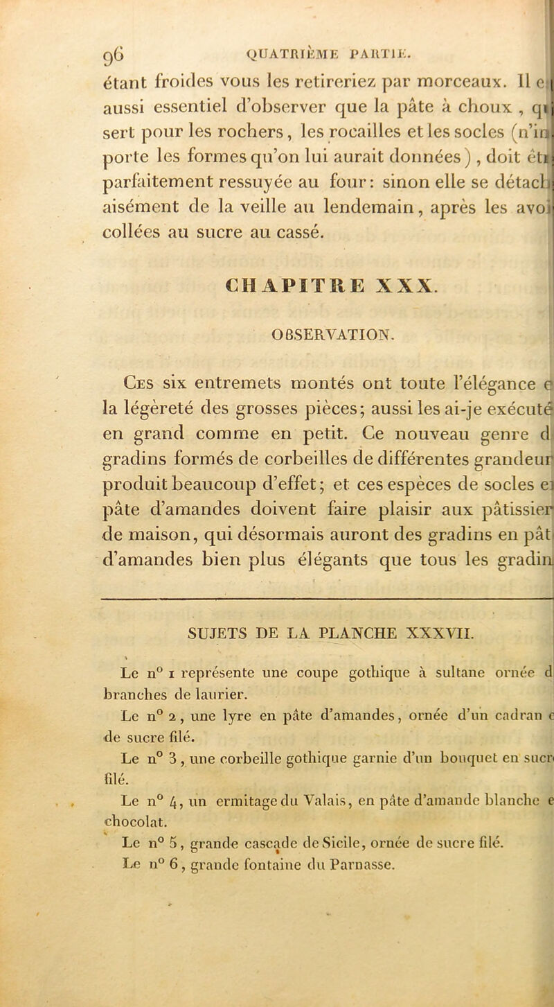 qG quatrième pautu;. étant froides vous les retireriez par morceaux. U e» aussi essentiel d’observer que la pâte à choux , qr' sert pour les rochers, les rocailles elles socles (n’ii.. porte les formes qu’on lui aurait données), doit éti; parfaitement ressuyée au four: sinon elle se détacLj aisément de la veille au lendemain, après les avo ’ collées au sucre au cassé. CHAPITRE XXX. OBSERVATION. Ces six entremets montés ont toute l’élégance f la légèreté des grosses pièces; aussi les ai-je exécutt en grand comme en petit. Ce nouveau genre d gradins formés de corbeilles de différentes grandeun produit beaucoup d’effet ; et ces espèces de socles el pâte d’amandes doivent faire plaisir aux pâtissier) de maison, qui désormais auront des gradins en pât< d’amandes bien plus élégants que tous les gradin SUJETS DE LA PLANCHE XXXVII. Le n° I l’eprésente une coupe gothique à sultane ornée d branches de laurier. Le n° 2, une lyre en pâte d’amandes, ornée d’un cadran e de sucre filé. Le n” 3 , une corbeille gothique garnie d’un bouquet en suer filé. Le n*^ 4 J ermitage du Valais, en pâte d’amande blanche c chocolat. Le n° 5, grande cascade de Sicile, ornée de sucre filé.